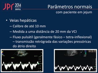 Parâmetros normais
com paciente em jejum
• Veias hepáticas
– Calibre de até 10 mm
– Medida a uma distância de 20 mm da VCI
– Fluxo pulsátil (geralmente fásico – tetra-inflexional)
– transmissão retrógrada das variações pressóricas
do átrio direito
 