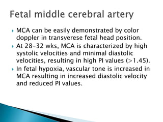    MCA can be easily demonstrated by color
    doppler in transverese fetal head position.
   At 28-32 wks, MCA is characterized by high
    systolic velocities and minimal diastolic
    velocities, resulting in high PI values (>1.45).
   In fetal hypoxia, vascular tone is increased in
    MCA resulting in increased diastolic velocity
    and reduced PI values.
 