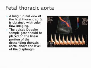    A longitudinal view of
    the fetal thoracic aorta
    is obtained with color
    flow imaging.
   The pulsed Doppler
    sample gate should be
    placed on the linear
    portion of the
    descending thoracic
    aorta, above the level
    of the diaphragm
 