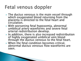    The ductus venosus is the main vessel through
    which oxygenated blood returning from the
    placenta is directed to the fetal heart and
    circulation.
   With worsening fetal hypoxemia, abnormal
    umbilical artery waveforms and severe fetal
    arterial redistribution develop.
   In addition, there is also increased redistribution
    of highly oxygenated umbilical vein blood
    through the ductus venosus to the fetal heart.
   When the fetal condition becomes critical,
    abnormal ductus venosus flow waveforms are
    seen.
 