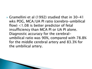    Gramellini et al (1992) studied that in 30-41
    wks POG, MCA/UA PI ratio (cerebro-umbilical
    flow) <1.08 is better predictor of fetal
    insufficiency than MCA PI or UA PI alone.
    Diagnostic accuracy for the cerebral-
    umbilical ratio was 90%, compared with 78.8%
    for the middle cerebral artery and 83.3% for
    the umbilical artery.
 