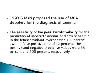    1990 G.Mari proposed the use of MCA
    dopplers for the diagnosis of anemia

   The sensitivity of the peak systolic velocity for the
    prediction of moderate anemia and severe anemia
    in the fetuses without hydrops was 100 percent
    , with a false positive rate of 12 percent. The
    positive and negative predictive values were 65
    percent and 100 percent, respectively.
 