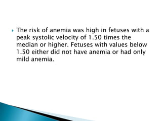    The risk of anemia was high in fetuses with a
    peak systolic velocity of 1.50 times the
    median or higher. Fetuses with values below
    1.50 either did not have anemia or had only
    mild anemia.
 