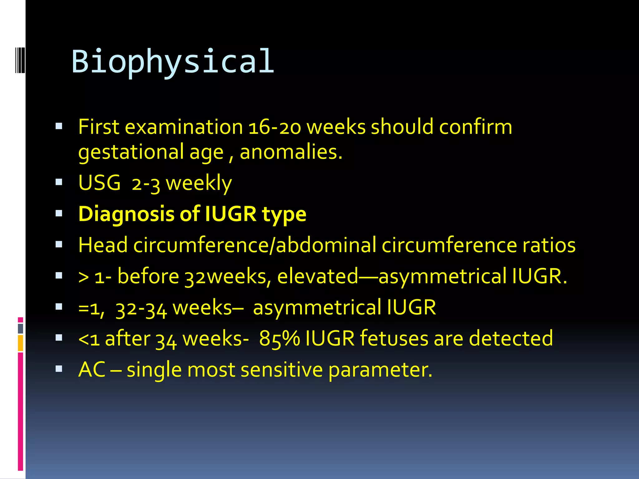 Biophysical
 First examination 16-20 weeks should confirm
gestational age , anomalies.
 USG 2-3 weekly
 Diagnosis of IUGR type
 Head circumference/abdominal circumference ratios
 > 1- before 32weeks, elevated—asymmetrical IUGR.
 =1, 32-34 weeks– asymmetrical IUGR
 <1 after 34 weeks- 85% IUGR fetuses are detected
 AC – single most sensitive parameter.
 