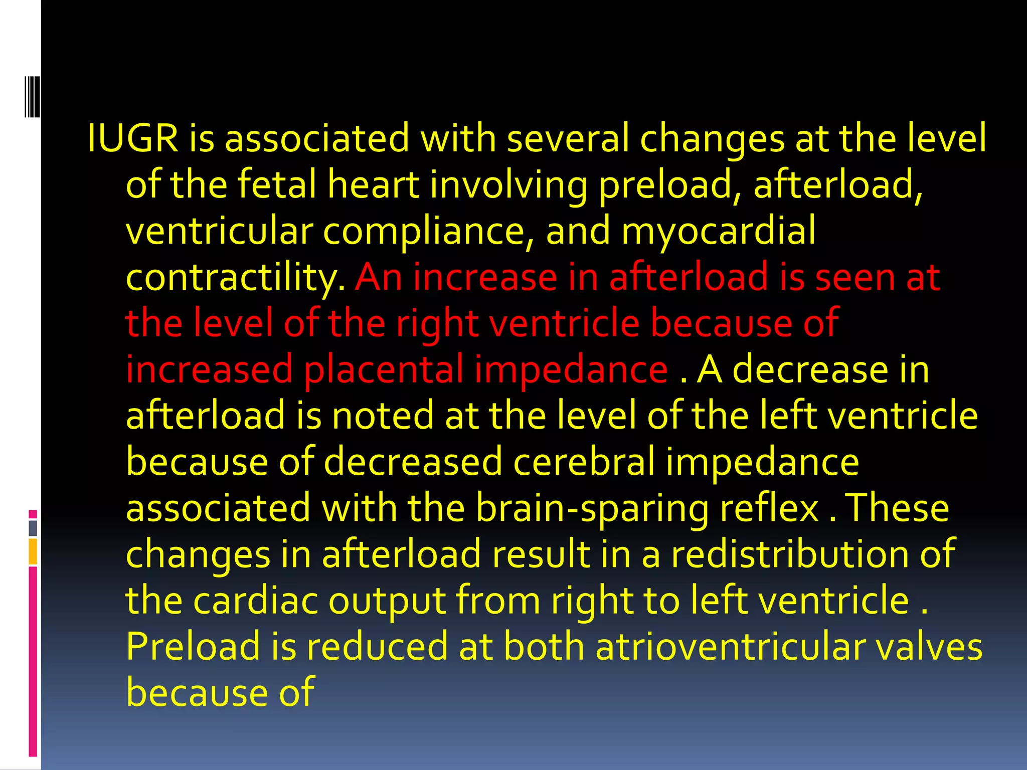 IUGR is associated with several changes at the level
of the fetal heart involving preload, afterload,
ventricular compliance, and myocardial
contractility. An increase in afterload is seen at
the level of the right ventricle because of
increased placental impedance . A decrease in
afterload is noted at the level of the left ventricle
because of decreased cerebral impedance
associated with the brain-sparing reflex .These
changes in afterload result in a redistribution of
the cardiac output from right to left ventricle .
Preload is reduced at both atrioventricular valves
because of
 