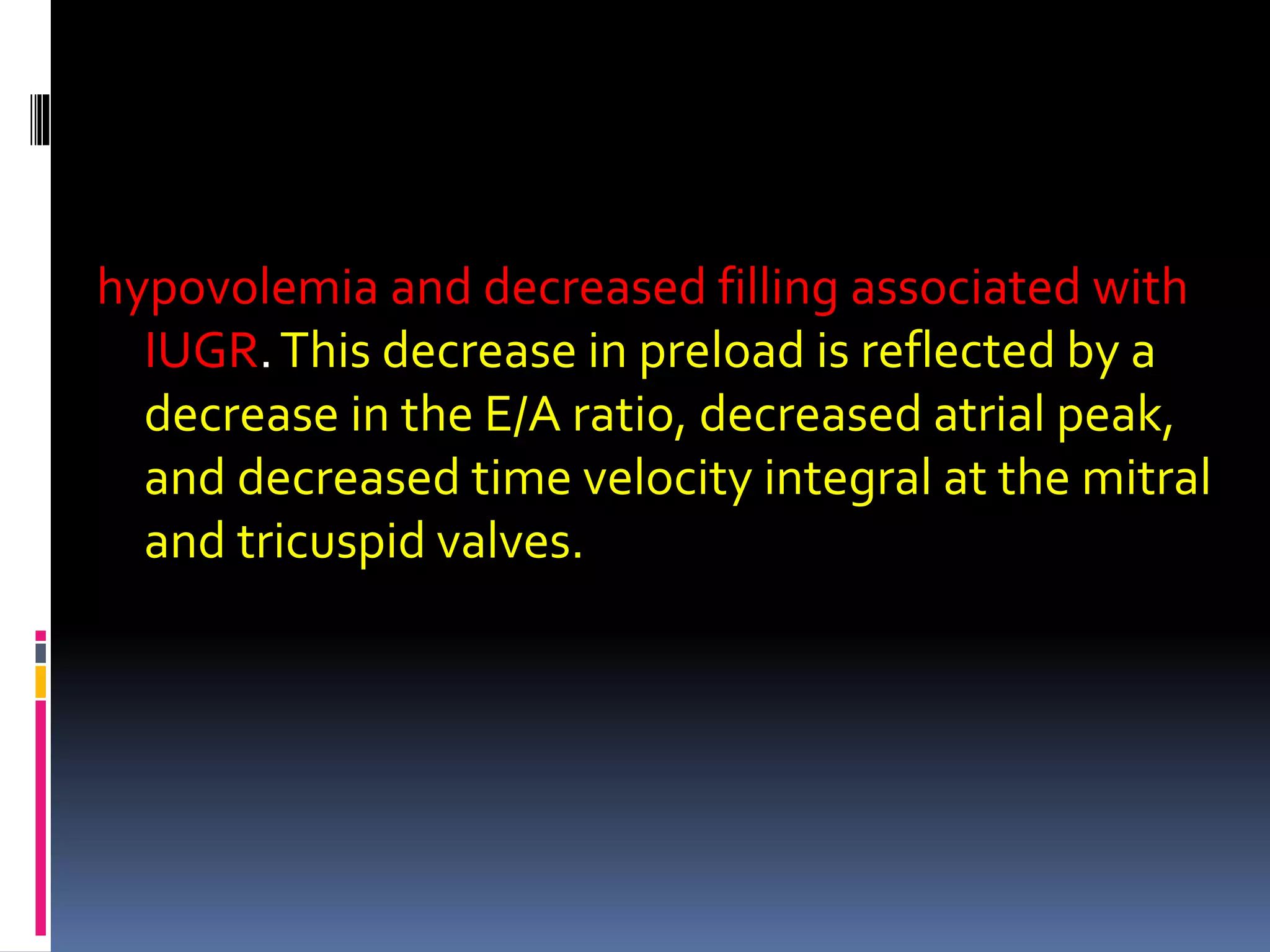 hypovolemia and decreased filling associated with
IUGR.This decrease in preload is reflected by a
decrease in the E/A ratio, decreased atrial peak,
and decreased time velocity integral at the mitral
and tricuspid valves.
 