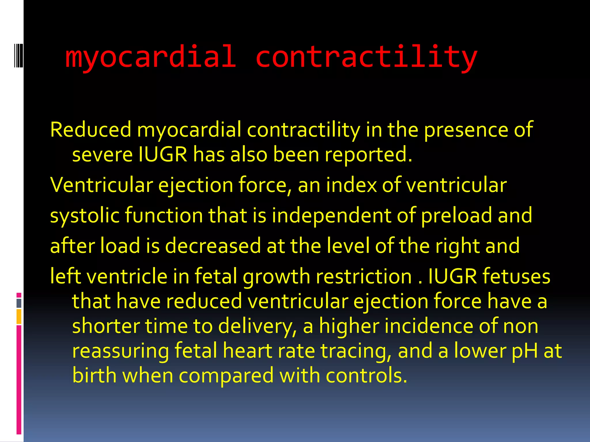myocardial contractility
Reduced myocardial contractility in the presence of
severe IUGR has also been reported.
Ventricular ejection force, an index of ventricular
systolic function that is independent of preload and
after load is decreased at the level of the right and
left ventricle in fetal growth restriction . IUGR fetuses
that have reduced ventricular ejection force have a
shorter time to delivery, a higher incidence of non
reassuring fetal heart rate tracing, and a lower pH at
birth when compared with controls.
 