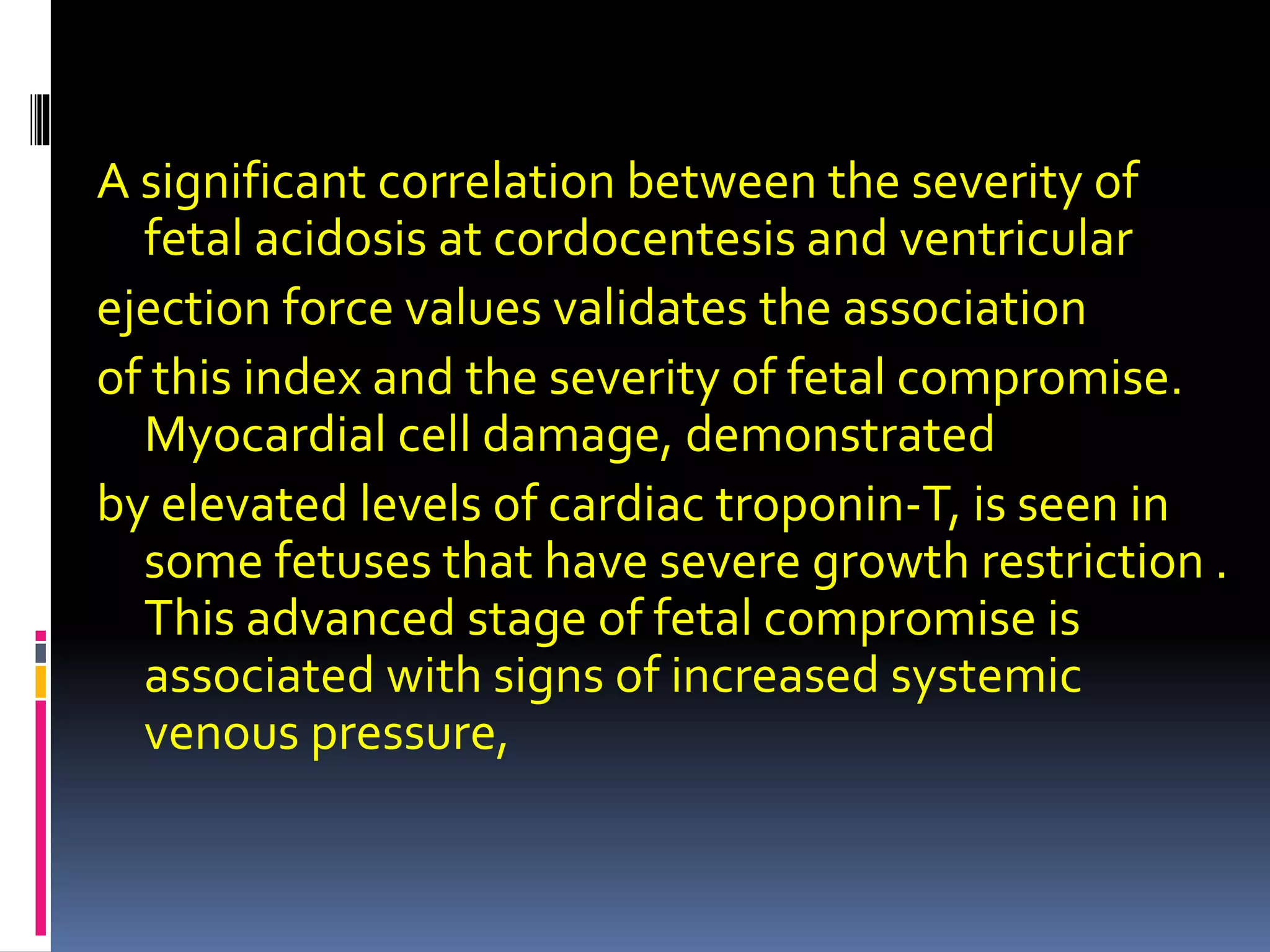 A significant correlation between the severity of
fetal acidosis at cordocentesis and ventricular
ejection force values validates the association
of this index and the severity of fetal compromise.
Myocardial cell damage, demonstrated
by elevated levels of cardiac troponin-T, is seen in
some fetuses that have severe growth restriction .
This advanced stage of fetal compromise is
associated with signs of increased systemic
venous pressure,
 