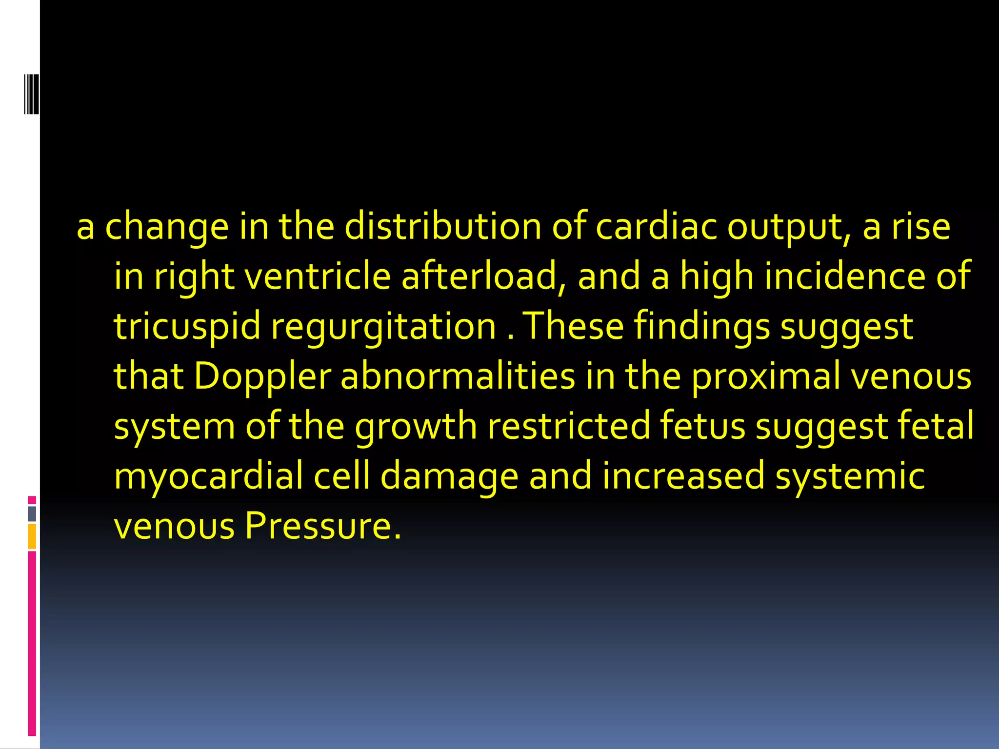 a change in the distribution of cardiac output, a rise
in right ventricle afterload, and a high incidence of
tricuspid regurgitation .These findings suggest
that Doppler abnormalities in the proximal venous
system of the growth restricted fetus suggest fetal
myocardial cell damage and increased systemic
venous Pressure.
 