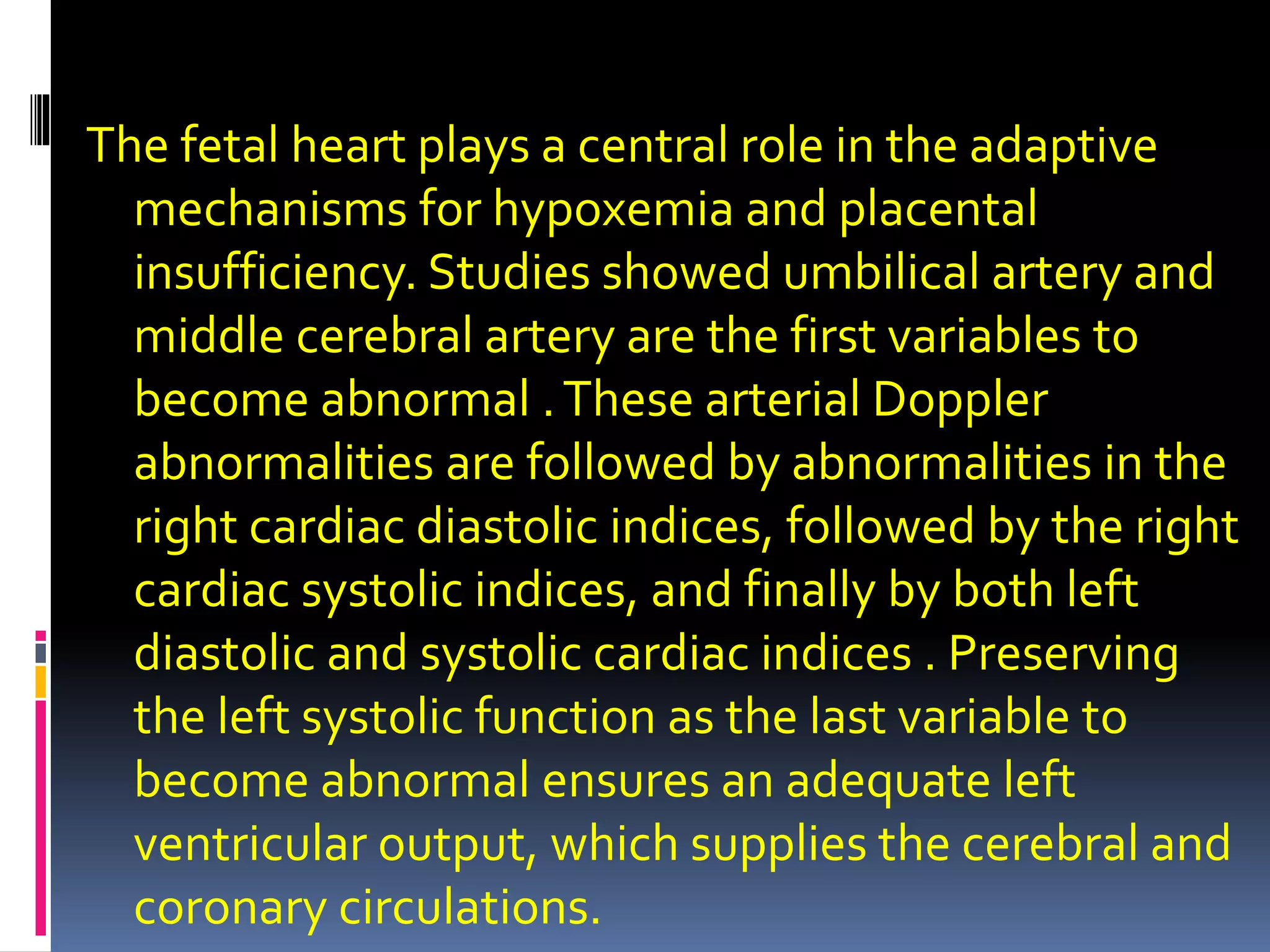 The fetal heart plays a central role in the adaptive
mechanisms for hypoxemia and placental
insufficiency. Studies showed umbilical artery and
middle cerebral artery are the first variables to
become abnormal .These arterial Doppler
abnormalities are followed by abnormalities in the
right cardiac diastolic indices, followed by the right
cardiac systolic indices, and finally by both left
diastolic and systolic cardiac indices . Preserving
the left systolic function as the last variable to
become abnormal ensures an adequate left
ventricular output, which supplies the cerebral and
coronary circulations.
 