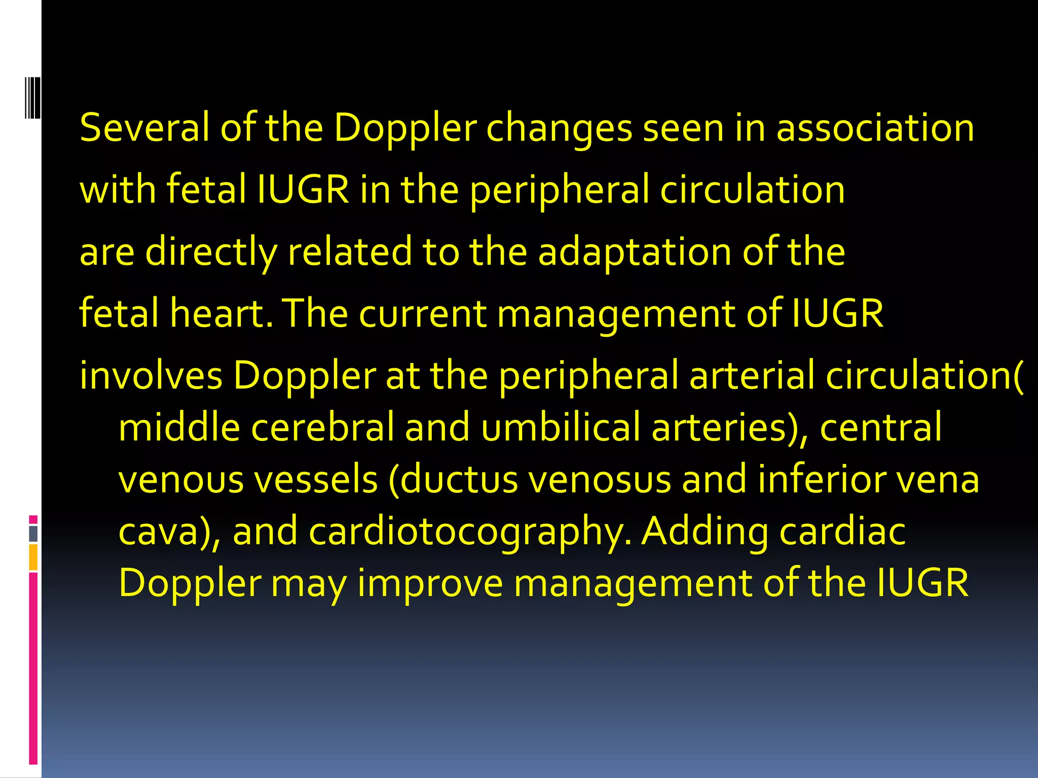 Several of the Doppler changes seen in association
with fetal IUGR in the peripheral circulation
are directly related to the adaptation of the
fetal heart.The current management of IUGR
involves Doppler at the peripheral arterial circulation(
middle cerebral and umbilical arteries), central
venous vessels (ductus venosus and inferior vena
cava), and cardiotocography. Adding cardiac
Doppler may improve management of the IUGR
 