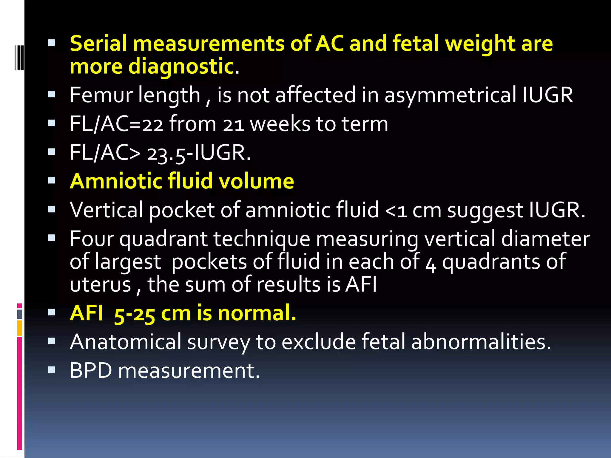  Serial measurements of AC and fetal weight are
more diagnostic.
 Femur length , is not affected in asymmetrical IUGR
 FL/AC=22 from 21 weeks to term
 FL/AC> 23.5-IUGR.
 Amniotic fluid volume
 Vertical pocket of amniotic fluid <1 cm suggest IUGR.
 Four quadrant technique measuring vertical diameter
of largest pockets of fluid in each of 4 quadrants of
uterus , the sum of results is AFI
 AFI 5-25 cm is normal.
 Anatomical survey to exclude fetal abnormalities.
 BPD measurement.
 