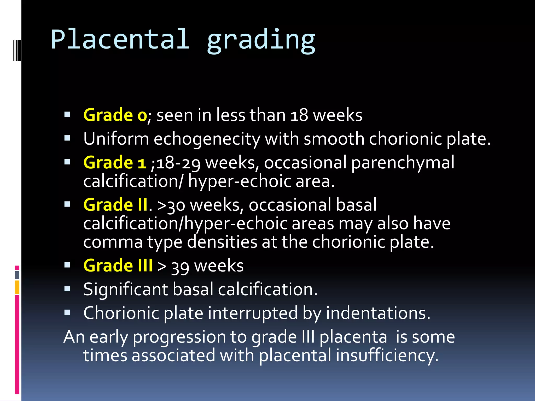 Placental grading
 Grade 0; seen in less than 18 weeks
 Uniform echogenecity with smooth chorionic plate.
 Grade 1 ;18-29 weeks, occasional parenchymal
calcification/ hyper-echoic area.
 Grade II. >30 weeks, occasional basal
calcification/hyper-echoic areas may also have
comma type densities at the chorionic plate.
 Grade III > 39 weeks
 Significant basal calcification.
 Chorionic plate interrupted by indentations.
An early progression to grade III placenta is some
times associated with placental insufficiency.
 