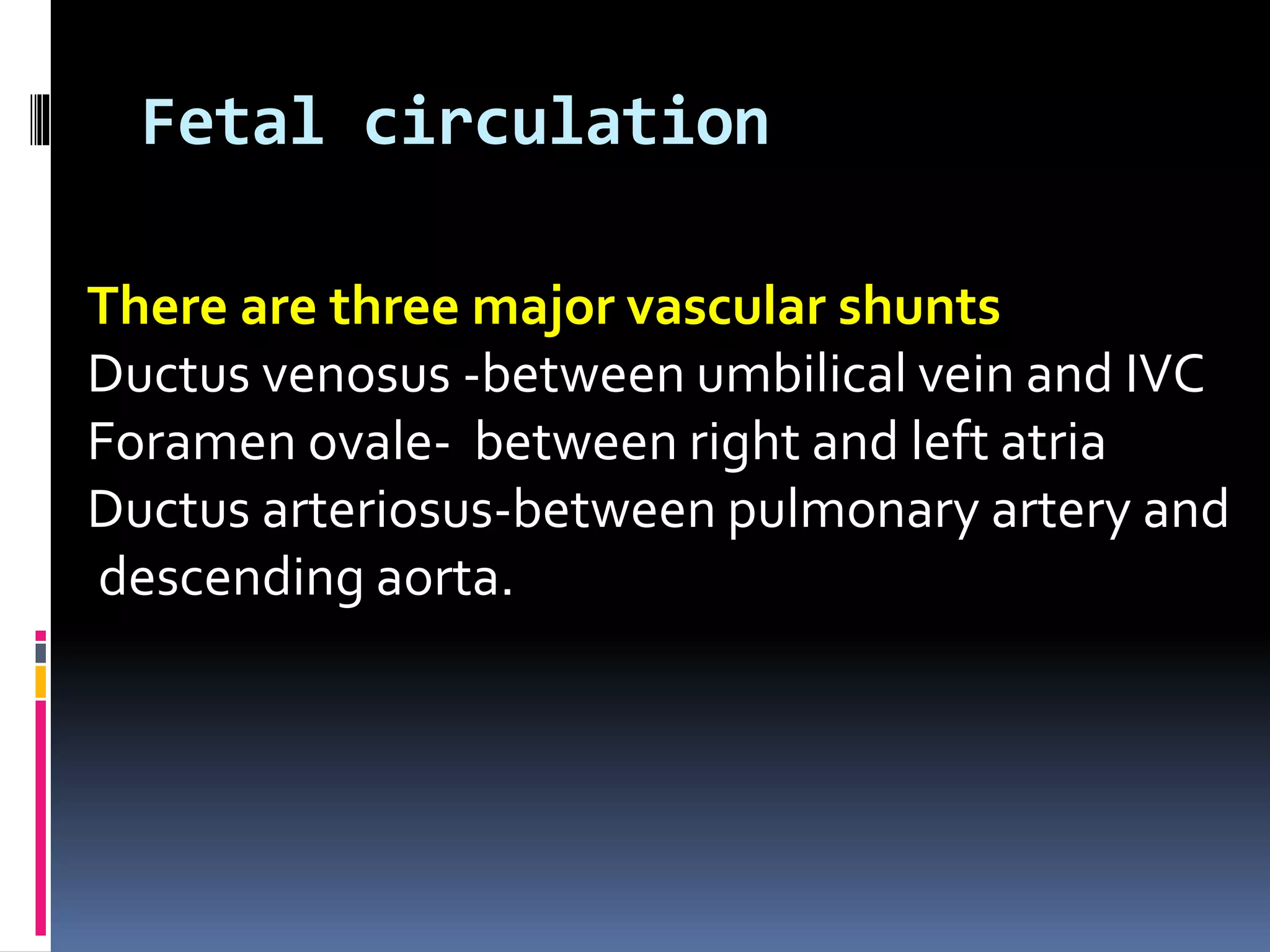 Fetal circulation
There are three major vascular shunts
Ductus venosus -between umbilical vein and IVC
Foramen ovale- between right and left atria
Ductus arteriosus-between pulmonary artery and
descending aorta.
 