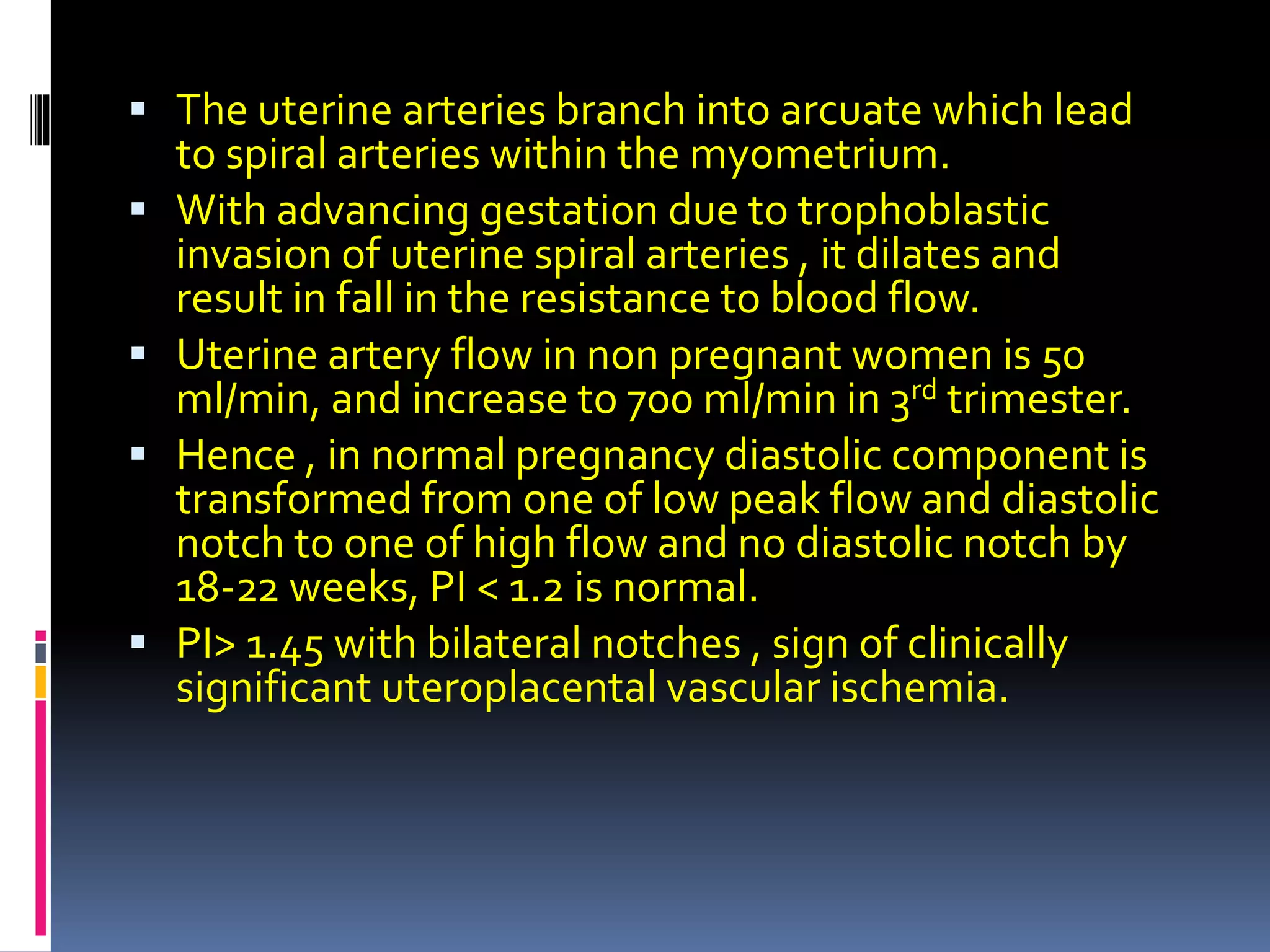  The uterine arteries branch into arcuate which lead
to spiral arteries within the myometrium.
 With advancing gestation due to trophoblastic
invasion of uterine spiral arteries , it dilates and
result in fall in the resistance to blood flow.
 Uterine artery flow in non pregnant women is 50
ml/min, and increase to 700 ml/min in 3rd trimester.
 Hence , in normal pregnancy diastolic component is
transformed from one of low peak flow and diastolic
notch to one of high flow and no diastolic notch by
18-22 weeks, PI < 1.2 is normal.
 PI> 1.45 with bilateral notches , sign of clinically
significant uteroplacental vascular ischemia.
 