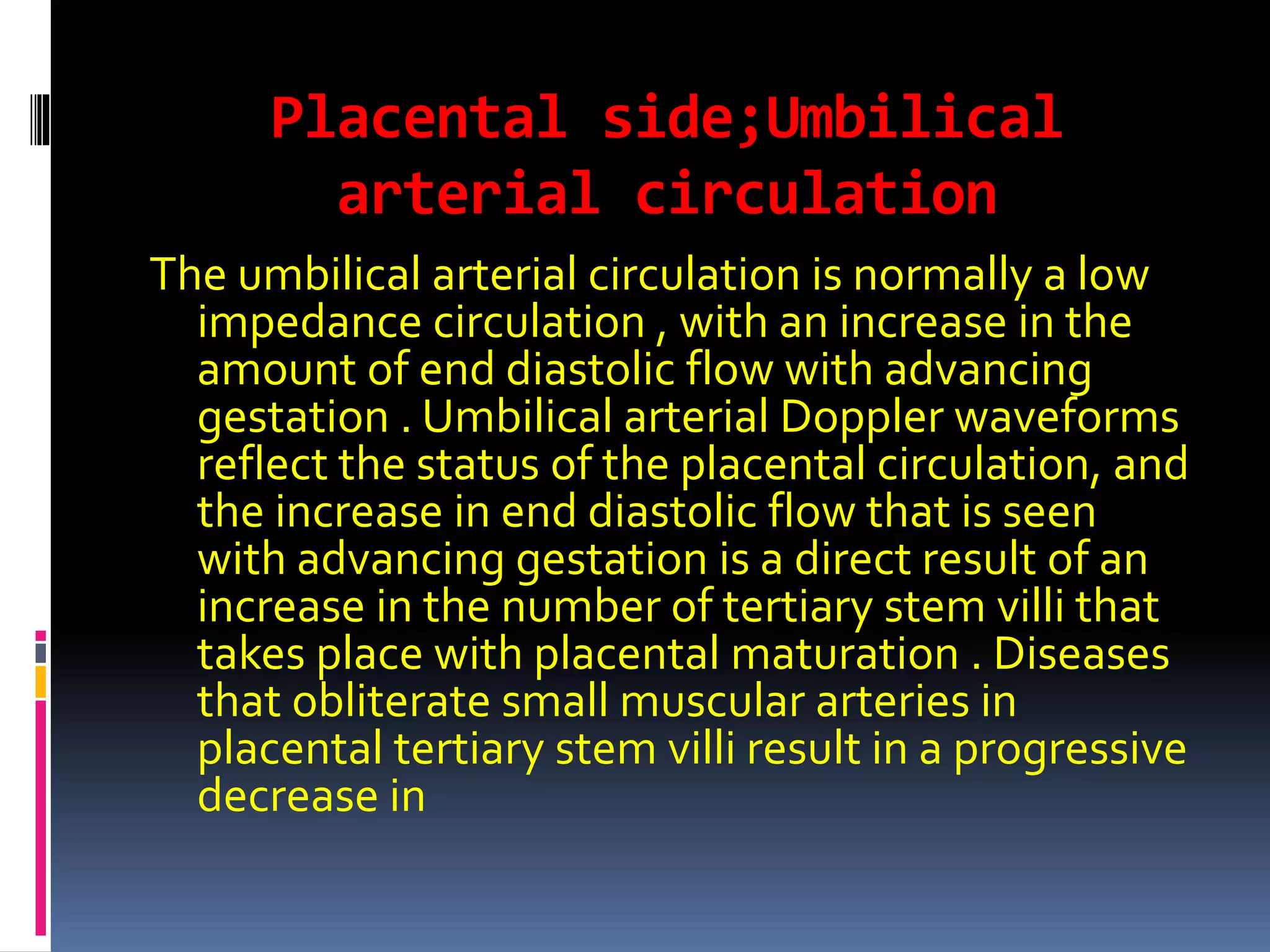 Placental side;Umbilical
arterial circulation
The umbilical arterial circulation is normally a low
impedance circulation , with an increase in the
amount of end diastolic flow with advancing
gestation . Umbilical arterial Doppler waveforms
reflect the status of the placental circulation, and
the increase in end diastolic flow that is seen
with advancing gestation is a direct result of an
increase in the number of tertiary stem villi that
takes place with placental maturation . Diseases
that obliterate small muscular arteries in
placental tertiary stem villi result in a progressive
decrease in
 