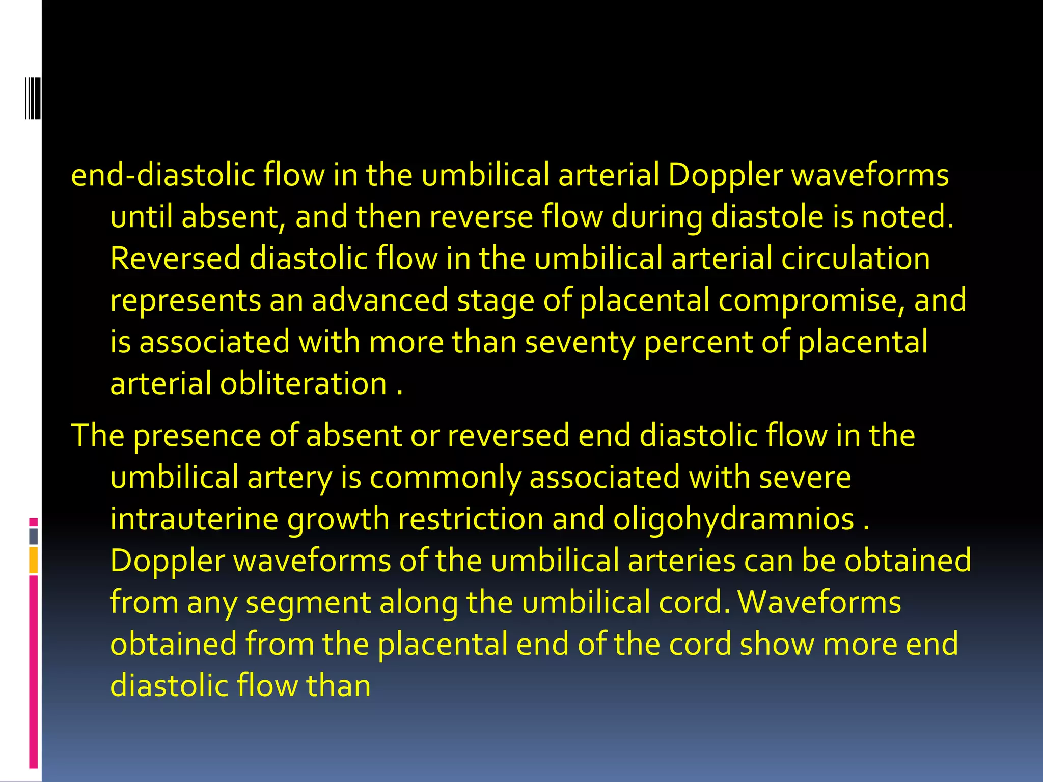 end-diastolic flow in the umbilical arterial Doppler waveforms
until absent, and then reverse flow during diastole is noted.
Reversed diastolic flow in the umbilical arterial circulation
represents an advanced stage of placental compromise, and
is associated with more than seventy percent of placental
arterial obliteration .
The presence of absent or reversed end diastolic flow in the
umbilical artery is commonly associated with severe
intrauterine growth restriction and oligohydramnios .
Doppler waveforms of the umbilical arteries can be obtained
from any segment along the umbilical cord.Waveforms
obtained from the placental end of the cord show more end
diastolic flow than
 