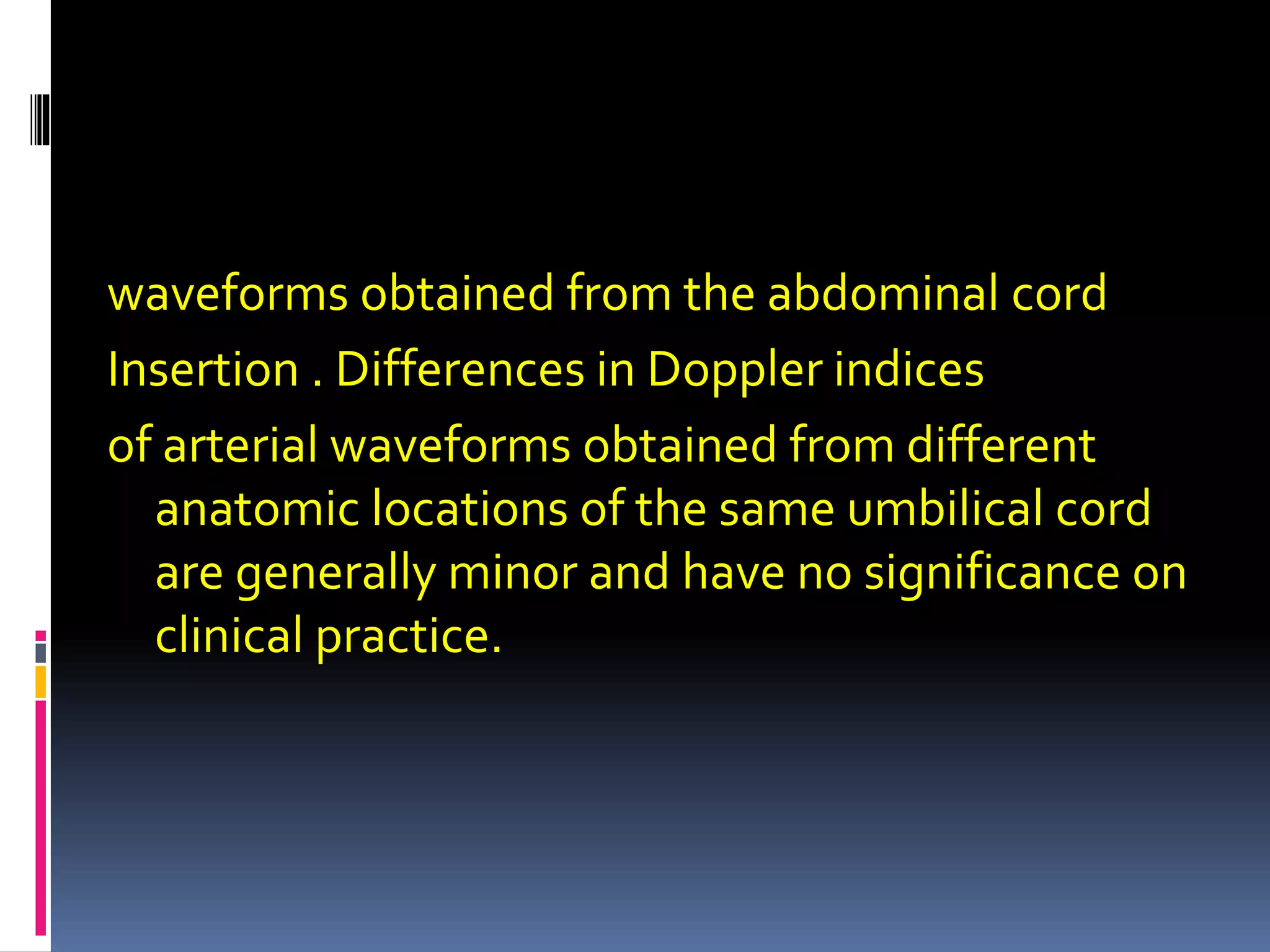waveforms obtained from the abdominal cord
Insertion . Differences in Doppler indices
of arterial waveforms obtained from different
anatomic locations of the same umbilical cord
are generally minor and have no significance on
clinical practice.
 