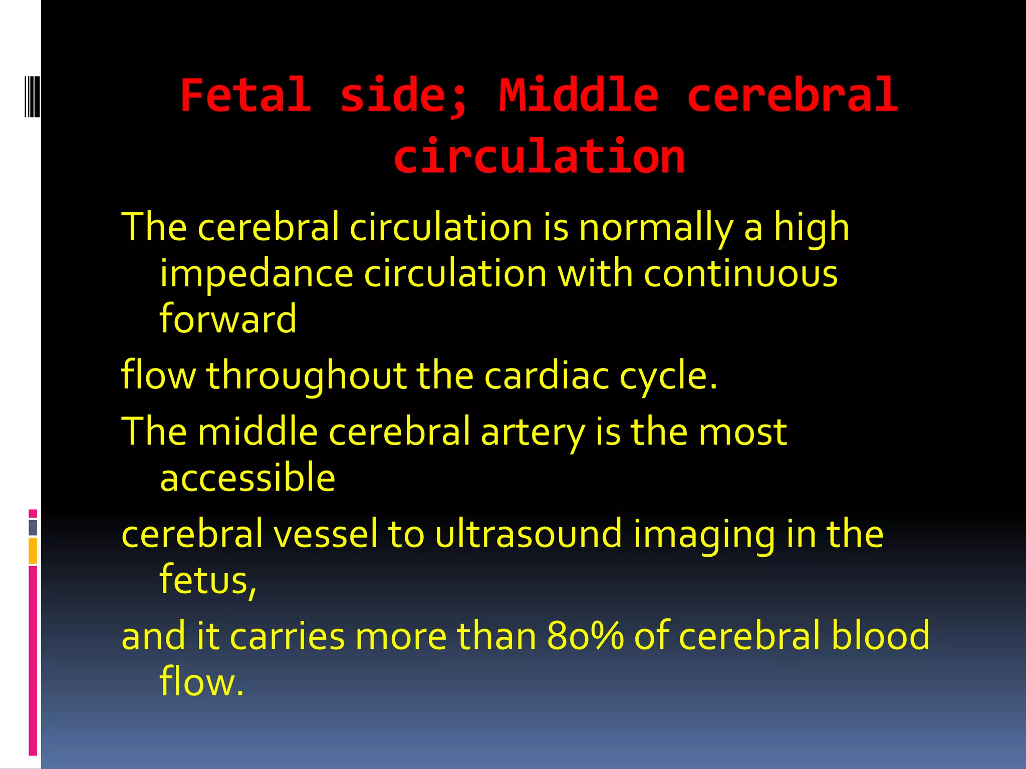 Fetal side; Middle cerebral
circulation
The cerebral circulation is normally a high
impedance circulation with continuous
forward
flow throughout the cardiac cycle.
The middle cerebral artery is the most
accessible
cerebral vessel to ultrasound imaging in the
fetus,
and it carries more than 80% of cerebral blood
flow.
 