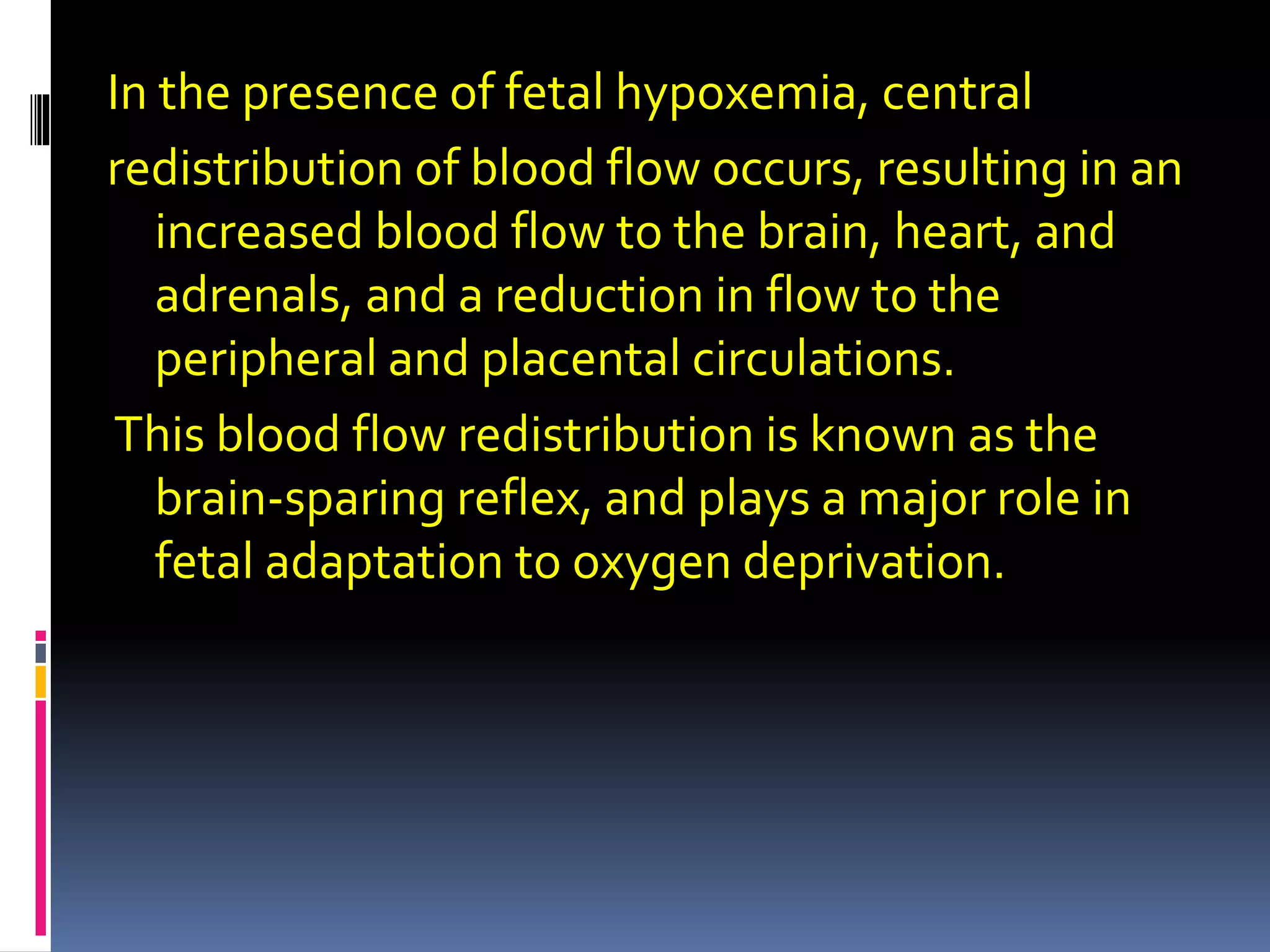 In the presence of fetal hypoxemia, central
redistribution of blood flow occurs, resulting in an
increased blood flow to the brain, heart, and
adrenals, and a reduction in flow to the
peripheral and placental circulations.
This blood flow redistribution is known as the
brain-sparing reflex, and plays a major role in
fetal adaptation to oxygen deprivation.
 