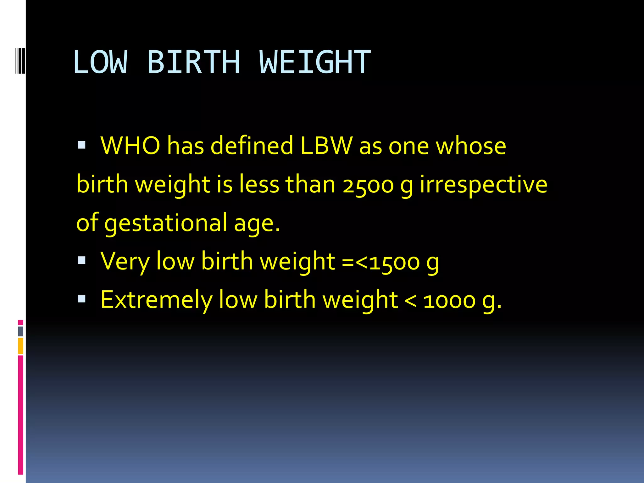 LOW BIRTH WEIGHT
 WHO has defined LBW as one whose
birth weight is less than 2500 g irrespective
of gestational age.
 Very low birth weight =<1500 g
 Extremely low birth weight < 1000 g.
 