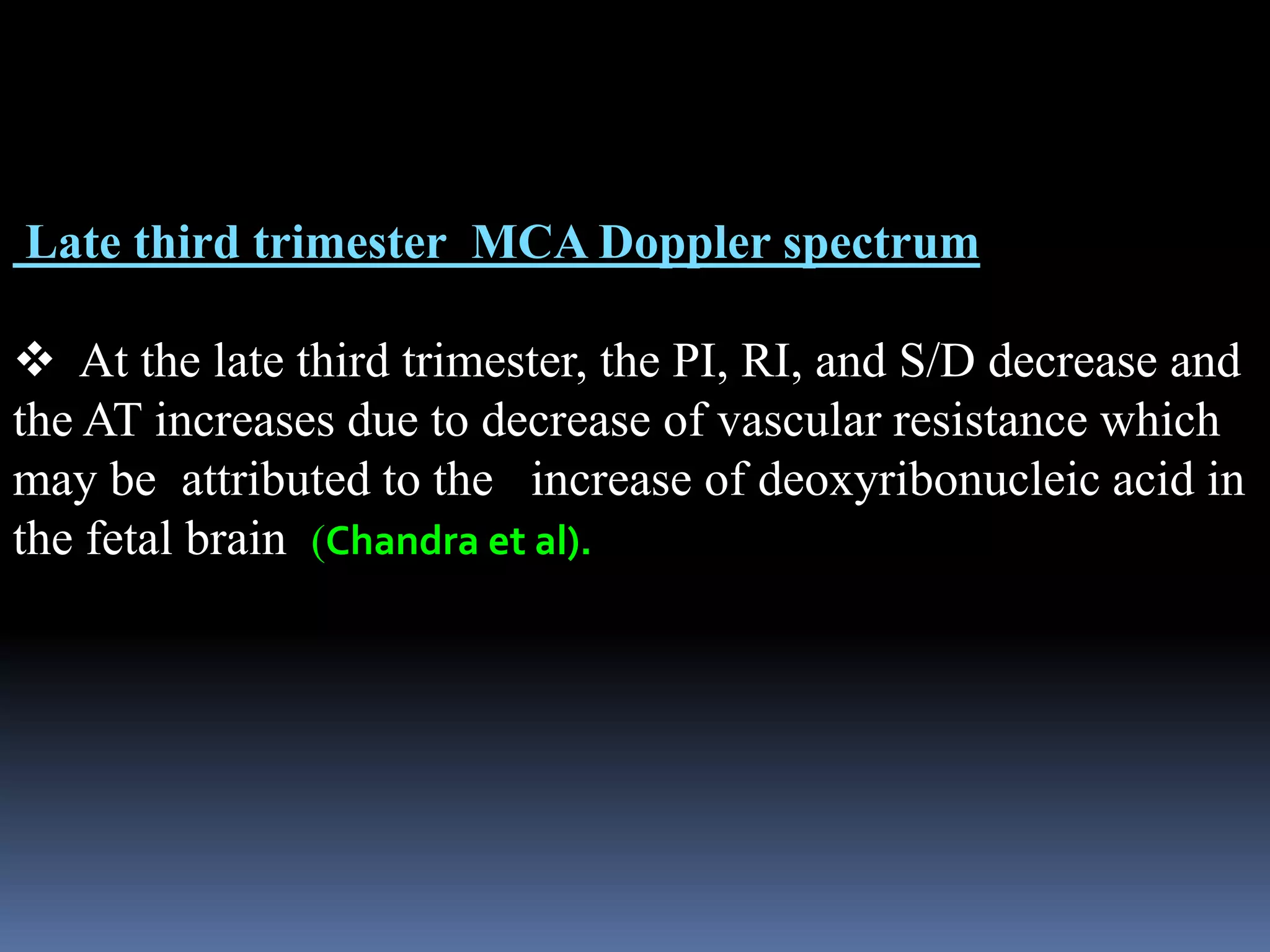 Late third trimester MCA Doppler spectrum
 At the late third trimester, the PI, RI, and S/D decrease and
the AT increases due to decrease of vascular resistance which
may be attributed to the increase of deoxyribonucleic acid in
the fetal brain (Chandra et al).
 