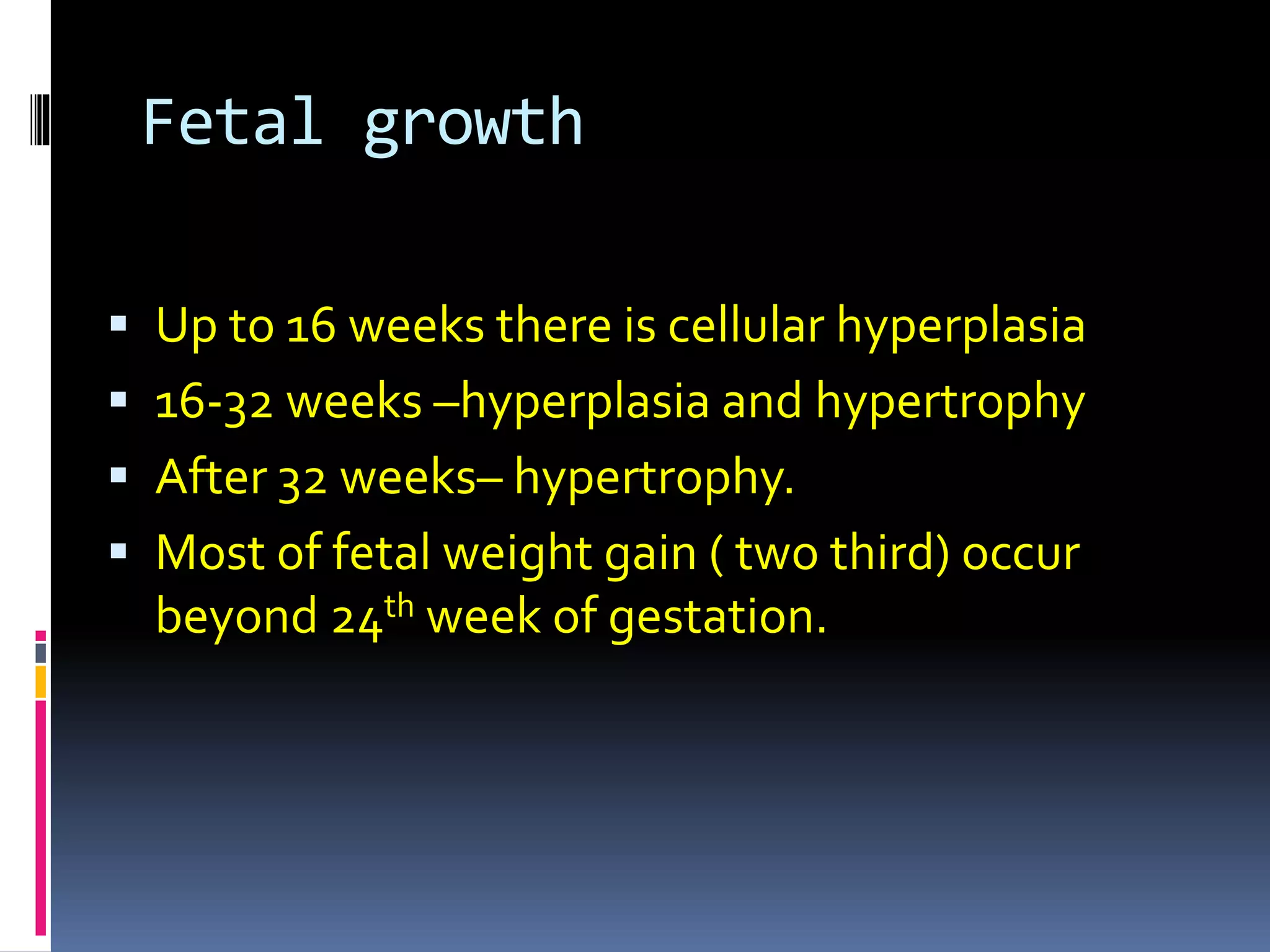 Fetal growth
 Up to 16 weeks there is cellular hyperplasia
 16-32 weeks –hyperplasia and hypertrophy
 After 32 weeks– hypertrophy.
 Most of fetal weight gain ( two third) occur
beyond 24th week of gestation.
 