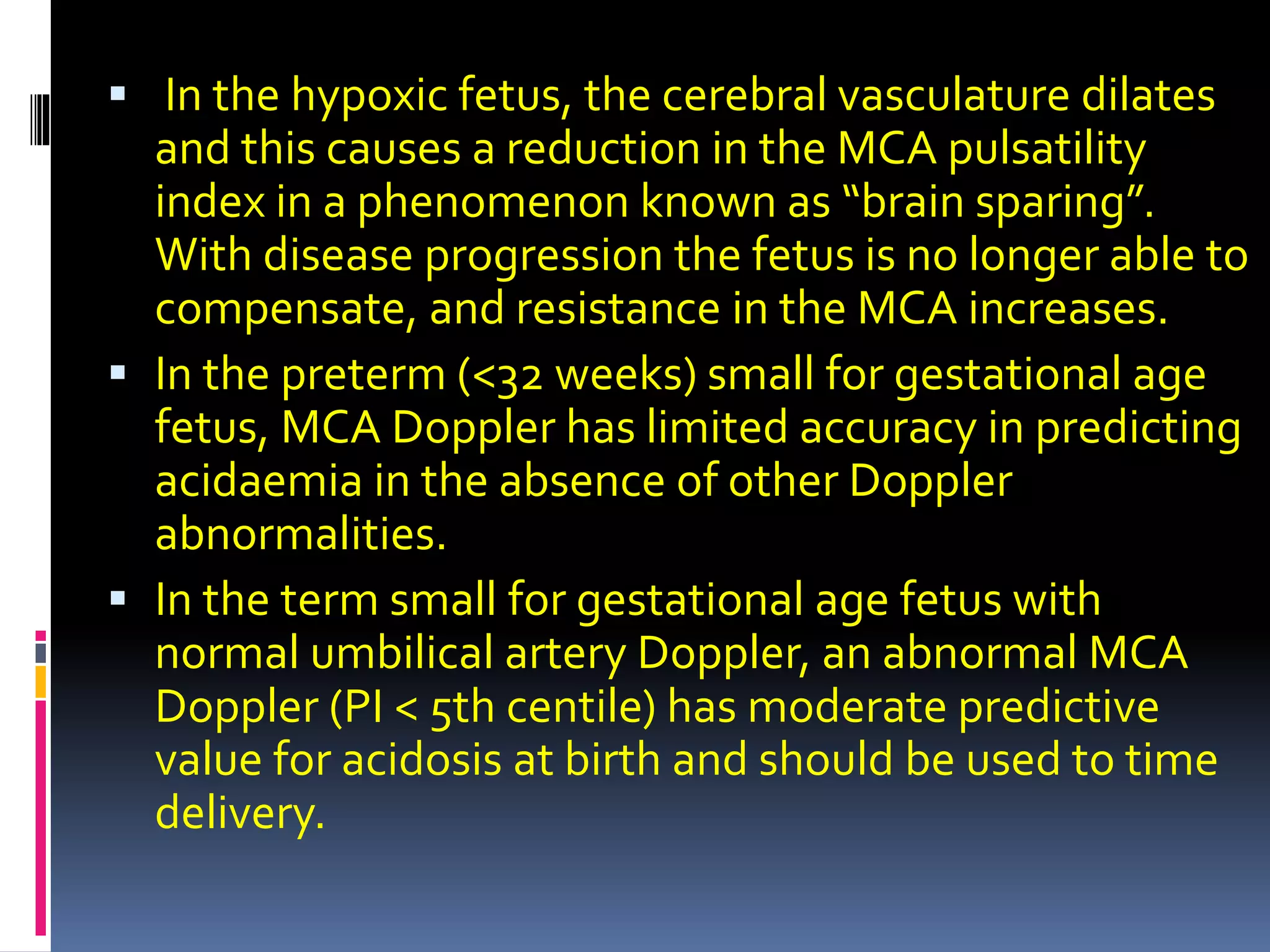  In the hypoxic fetus, the cerebral vasculature dilates
and this causes a reduction in the MCA pulsatility
index in a phenomenon known as “brain sparing”.
With disease progression the fetus is no longer able to
compensate, and resistance in the MCA increases.
 In the preterm (<32 weeks) small for gestational age
fetus, MCA Doppler has limited accuracy in predicting
acidaemia in the absence of other Doppler
abnormalities.
 In the term small for gestational age fetus with
normal umbilical artery Doppler, an abnormal MCA
Doppler (PI < 5th centile) has moderate predictive
value for acidosis at birth and should be used to time
delivery.
 
