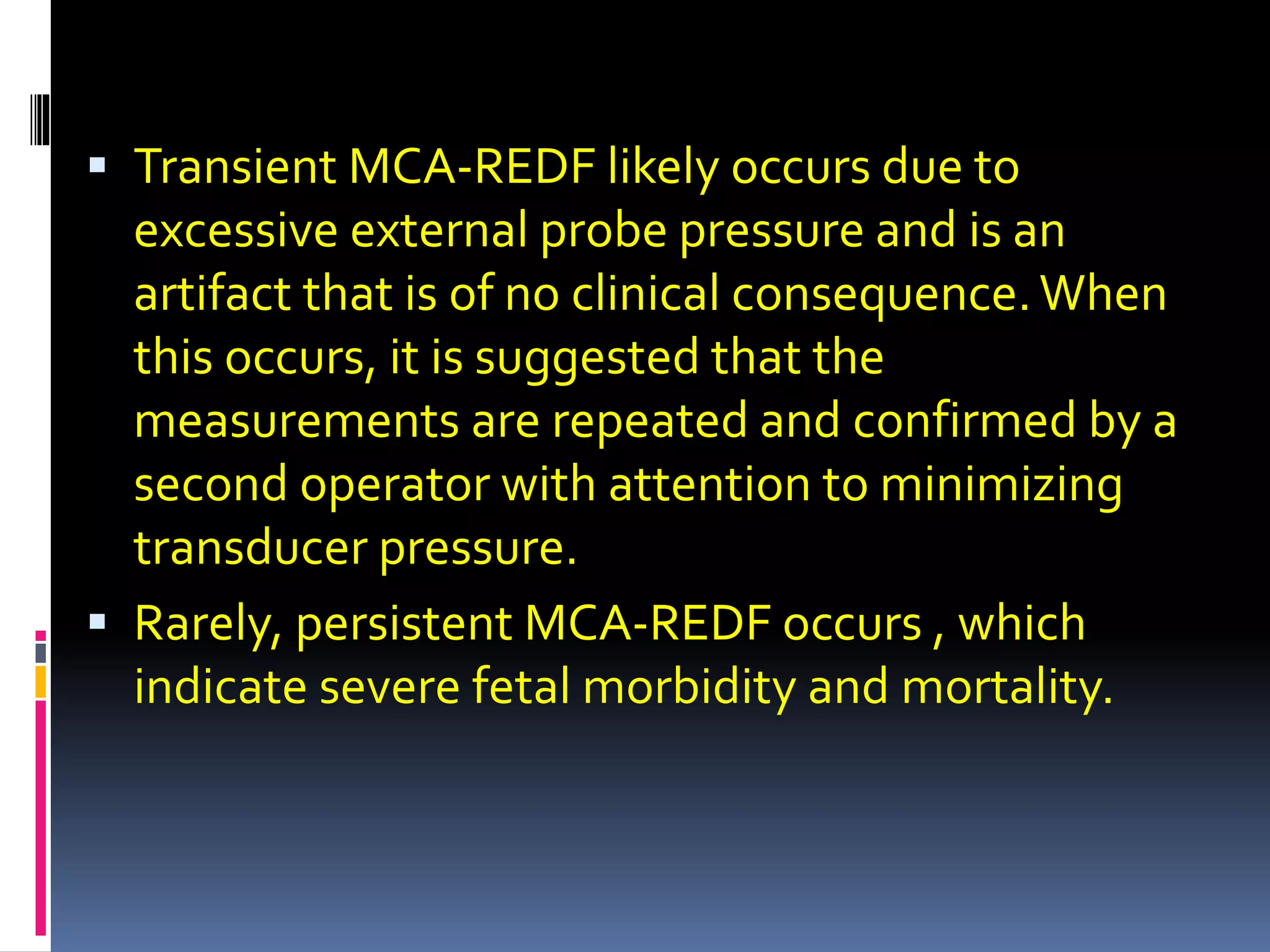  Transient MCA-REDF likely occurs due to
excessive external probe pressure and is an
artifact that is of no clinical consequence.When
this occurs, it is suggested that the
measurements are repeated and confirmed by a
second operator with attention to minimizing
transducer pressure.
 Rarely, persistent MCA-REDF occurs , which
indicate severe fetal morbidity and mortality.
 