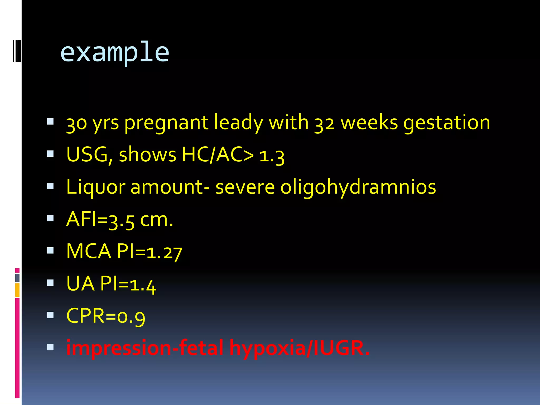 example
 30 yrs pregnant leady with 32 weeks gestation
 USG, shows HC/AC> 1.3
 Liquor amount- severe oligohydramnios
 AFI=3.5 cm.
 MCA PI=1.27
 UA PI=1.4
 CPR=0.9
 impression-fetal hypoxia/IUGR.
 