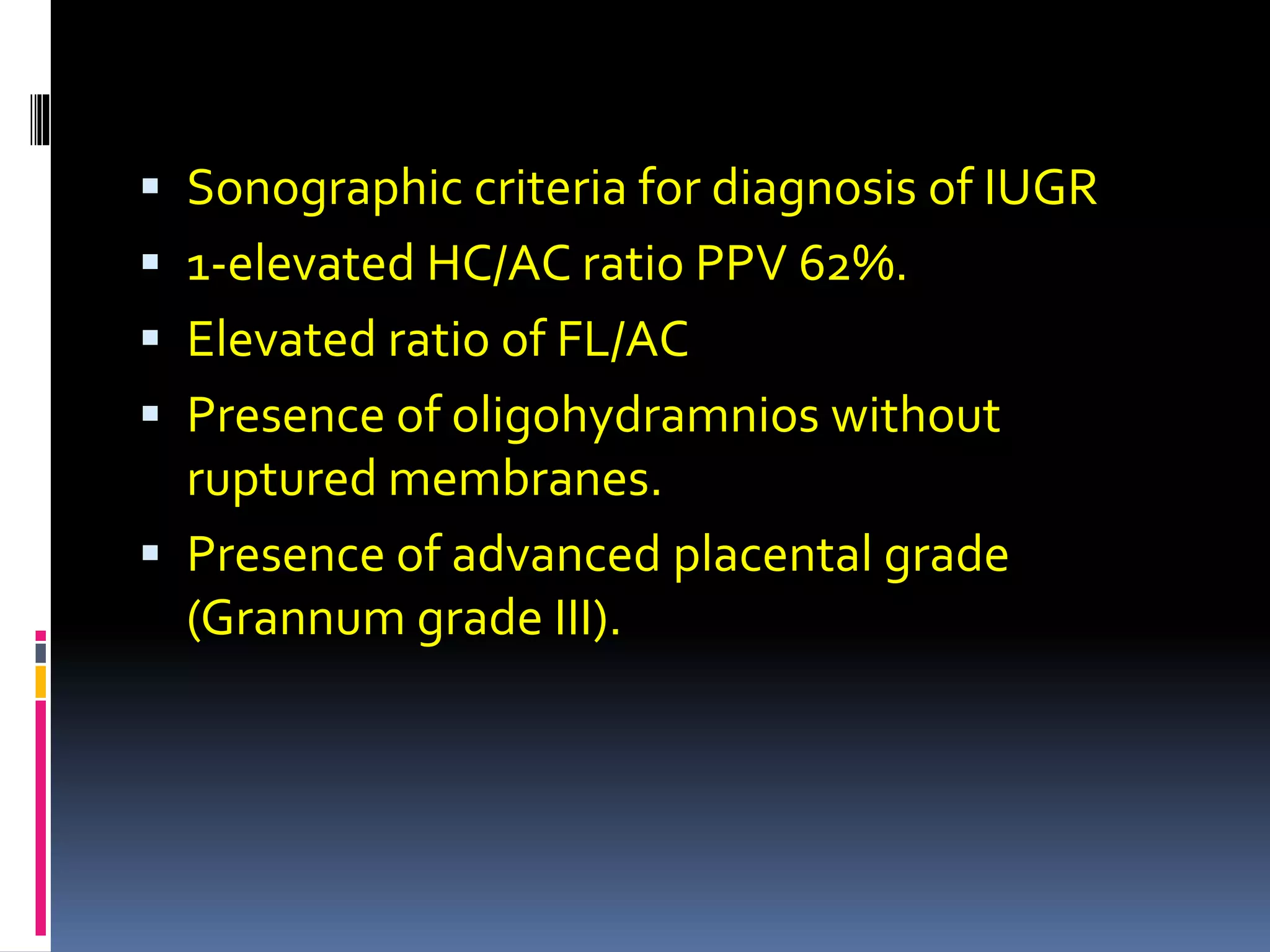  Sonographic criteria for diagnosis of IUGR
 1-elevated HC/AC ratio PPV 62%.
 Elevated ratio of FL/AC
 Presence of oligohydramnios without
ruptured membranes.
 Presence of advanced placental grade
(Grannum grade III).
 