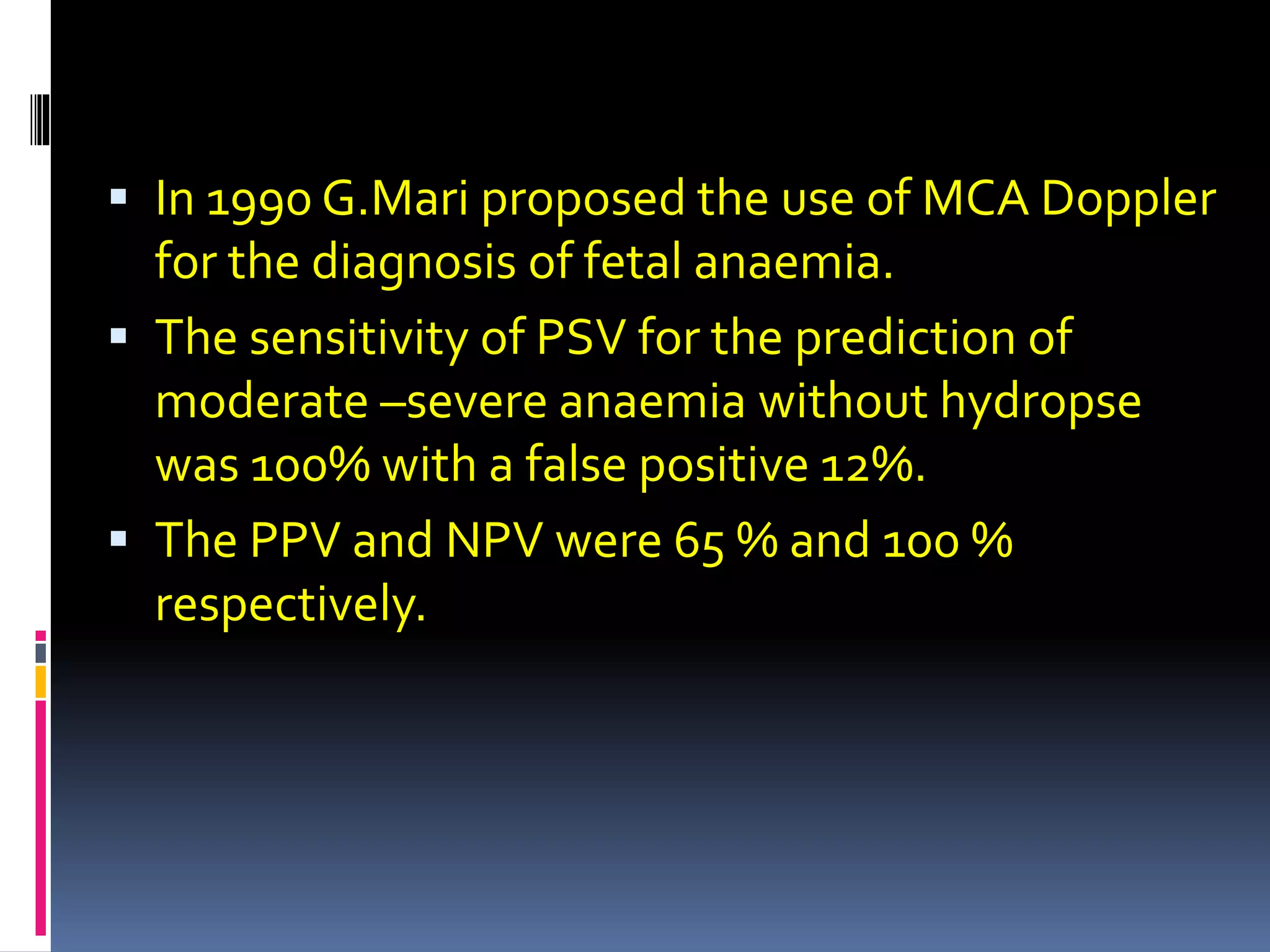  In 1990 G.Mari proposed the use of MCA Doppler
for the diagnosis of fetal anaemia.
 The sensitivity of PSV for the prediction of
moderate –severe anaemia without hydropse
was 100% with a false positive 12%.
 The PPV and NPV were 65 % and 100 %
respectively.
 
