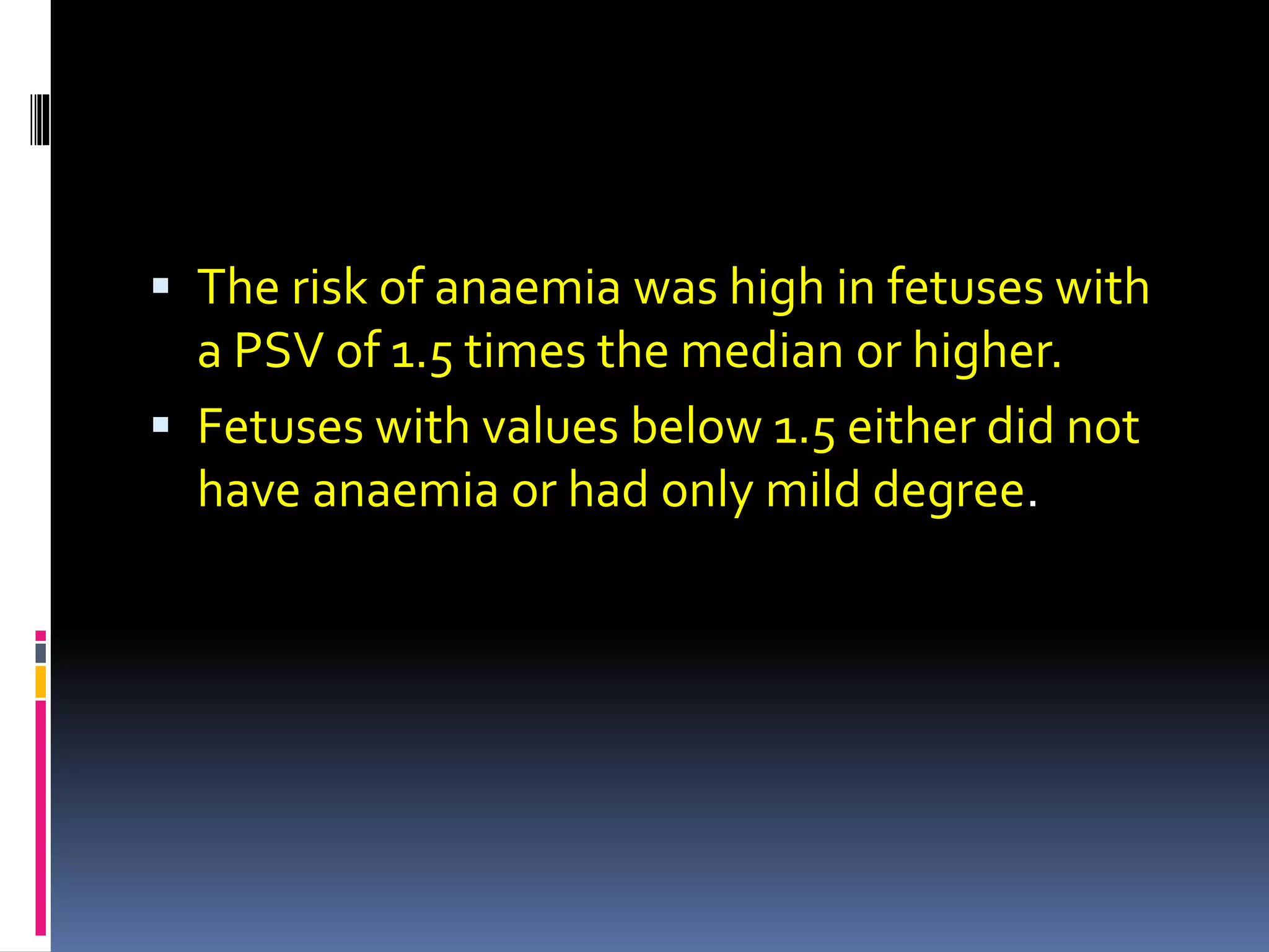  The risk of anaemia was high in fetuses with
a PSV of 1.5 times the median or higher.
 Fetuses with values below 1.5 either did not
have anaemia or had only mild degree.
 