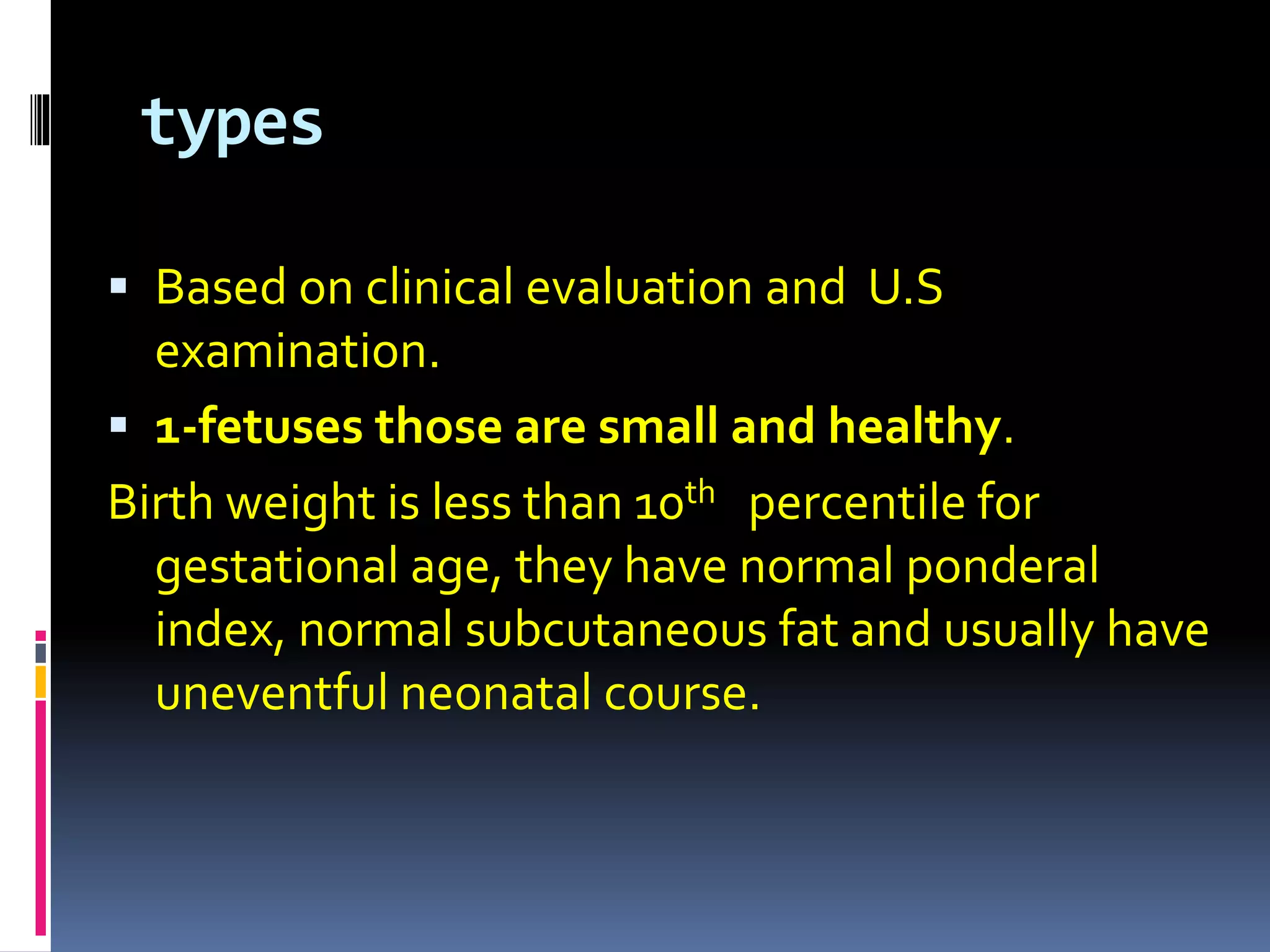 types
 Based on clinical evaluation and U.S
examination.
 1-fetuses those are small and healthy.
Birth weight is less than 10th percentile for
gestational age, they have normal ponderal
index, normal subcutaneous fat and usually have
uneventful neonatal course.
 