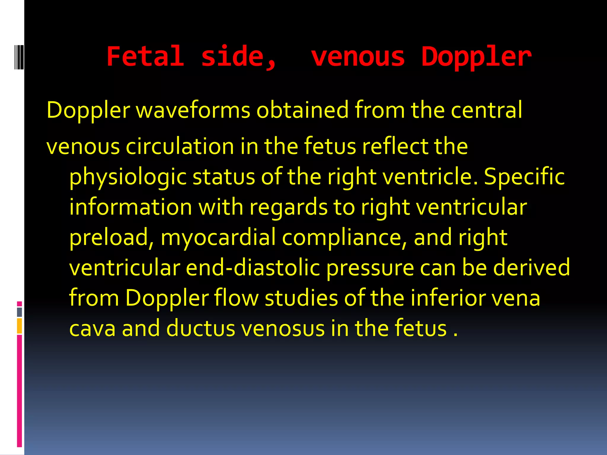 Fetal side, venous Doppler
Doppler waveforms obtained from the central
venous circulation in the fetus reflect the
physiologic status of the right ventricle. Specific
information with regards to right ventricular
preload, myocardial compliance, and right
ventricular end-diastolic pressure can be derived
from Doppler flow studies of the inferior vena
cava and ductus venosus in the fetus .
 