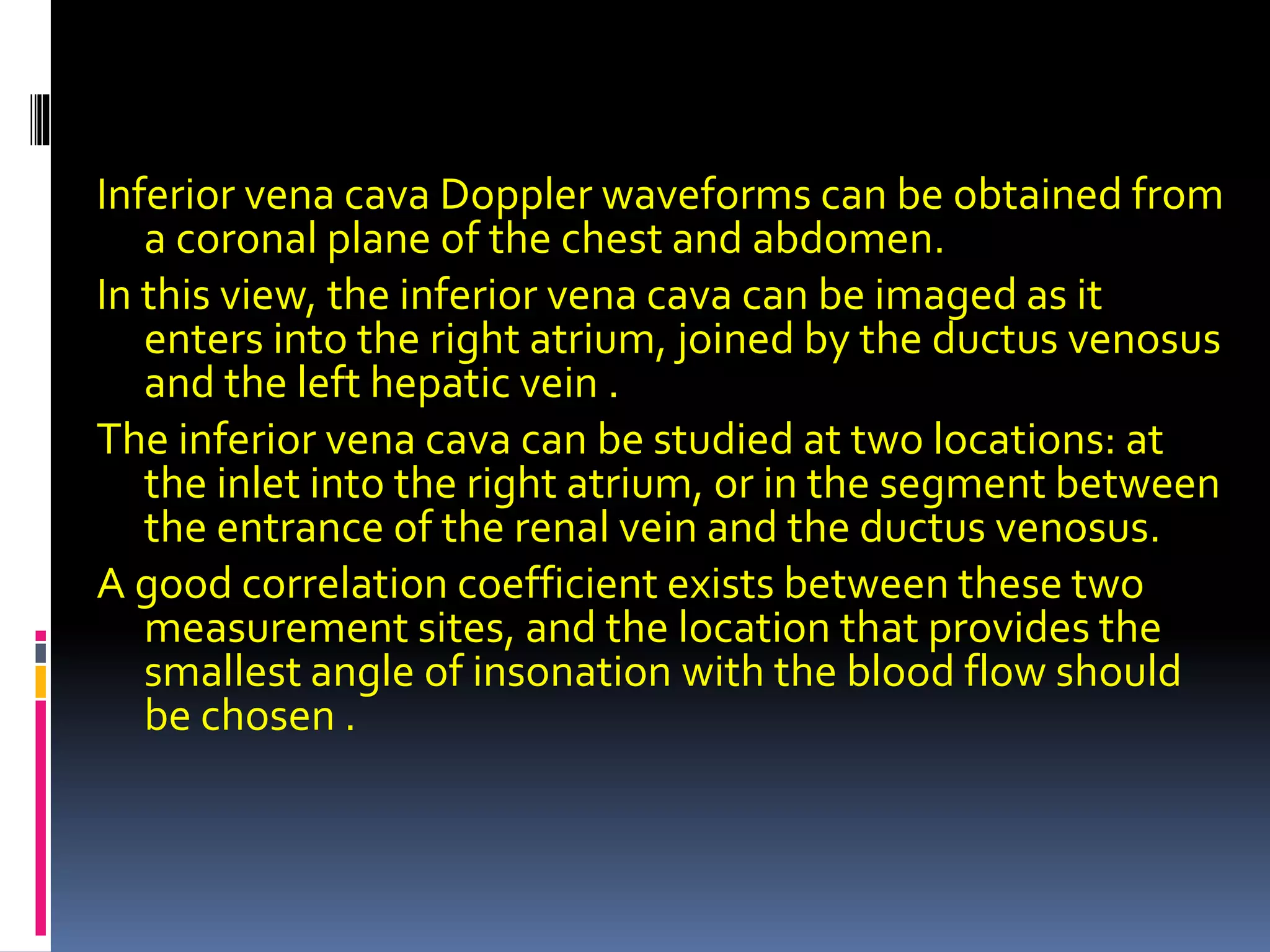 Inferior vena cava Doppler waveforms can be obtained from
a coronal plane of the chest and abdomen.
In this view, the inferior vena cava can be imaged as it
enters into the right atrium, joined by the ductus venosus
and the left hepatic vein .
The inferior vena cava can be studied at two locations: at
the inlet into the right atrium, or in the segment between
the entrance of the renal vein and the ductus venosus.
A good correlation coefficient exists between these two
measurement sites, and the location that provides the
smallest angle of insonation with the blood flow should
be chosen .
 