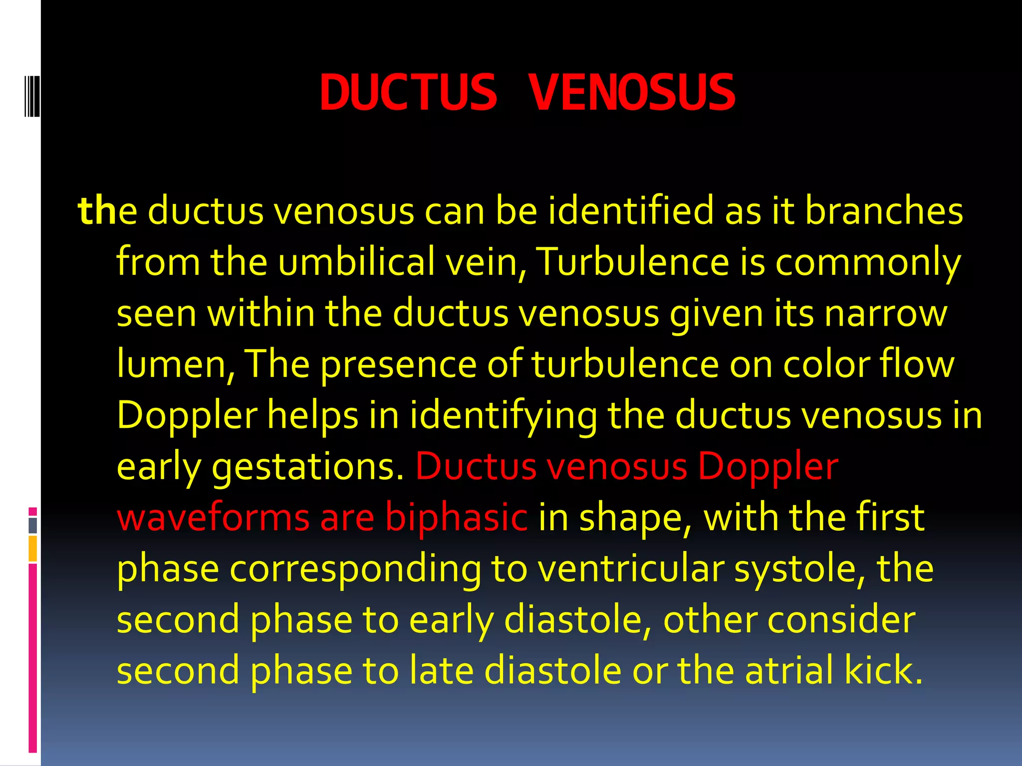 DUCTUS VENOSUS
the ductus venosus can be identified as it branches
from the umbilical vein,Turbulence is commonly
seen within the ductus venosus given its narrow
lumen,The presence of turbulence on color flow
Doppler helps in identifying the ductus venosus in
early gestations. Ductus venosus Doppler
waveforms are biphasic in shape, with the first
phase corresponding to ventricular systole, the
second phase to early diastole, other consider
second phase to late diastole or the atrial kick.
 