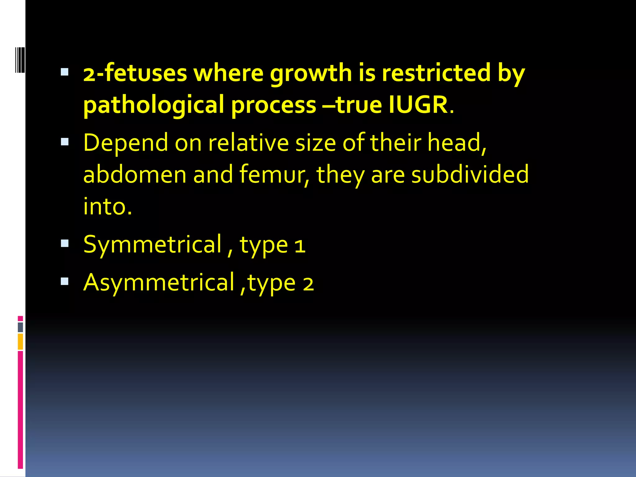  2-fetuses where growth is restricted by
pathological process –true IUGR.
 Depend on relative size of their head,
abdomen and femur, they are subdivided
into.
 Symmetrical , type 1
 Asymmetrical ,type 2
 