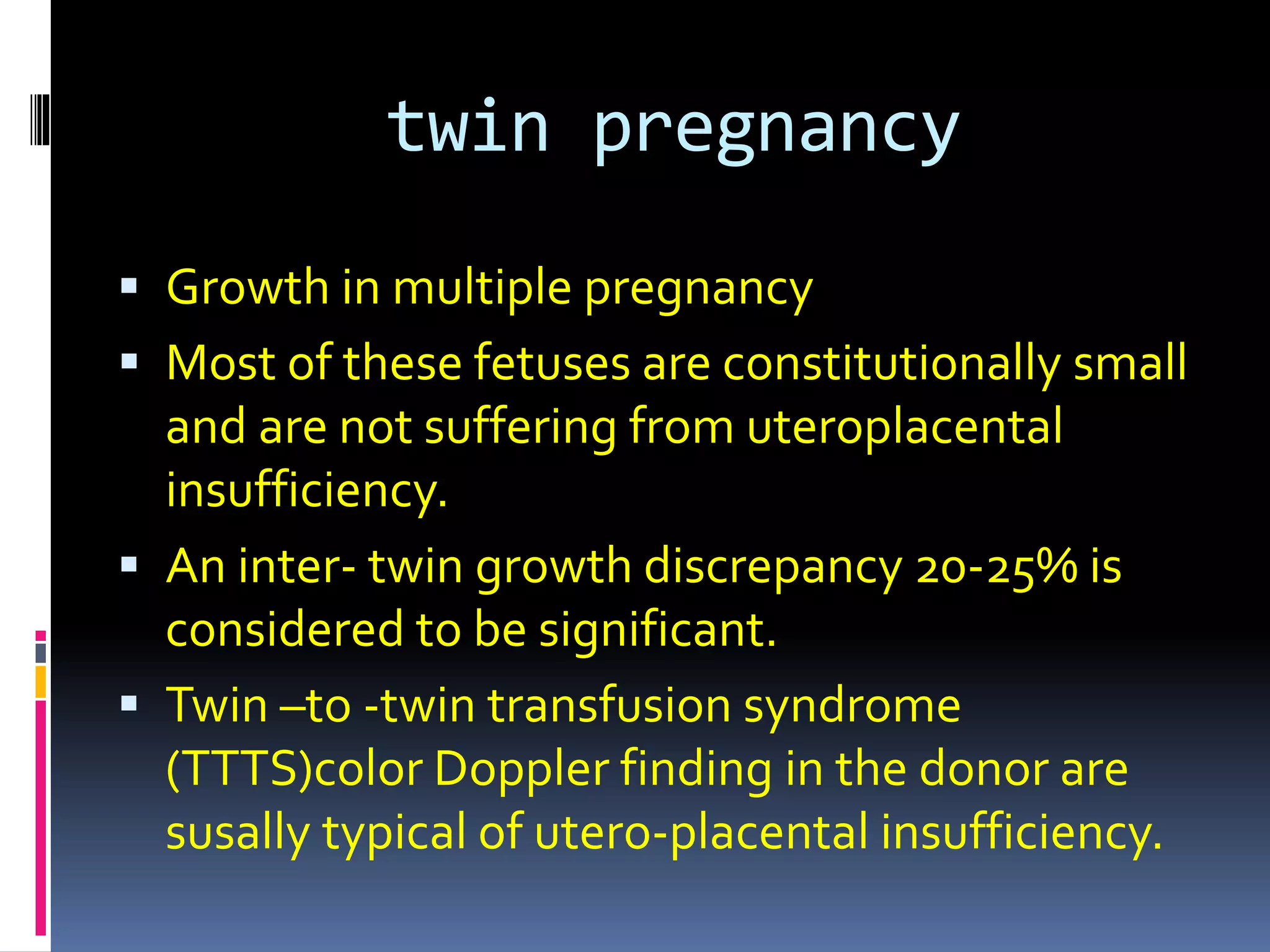 twin pregnancy
 Growth in multiple pregnancy
 Most of these fetuses are constitutionally small
and are not suffering from uteroplacental
insufficiency.
 An inter- twin growth discrepancy 20-25% is
considered to be significant.
 Twin –to -twin transfusion syndrome
(TTTS)color Doppler finding in the donor are
susally typical of utero-placental insufficiency.
 