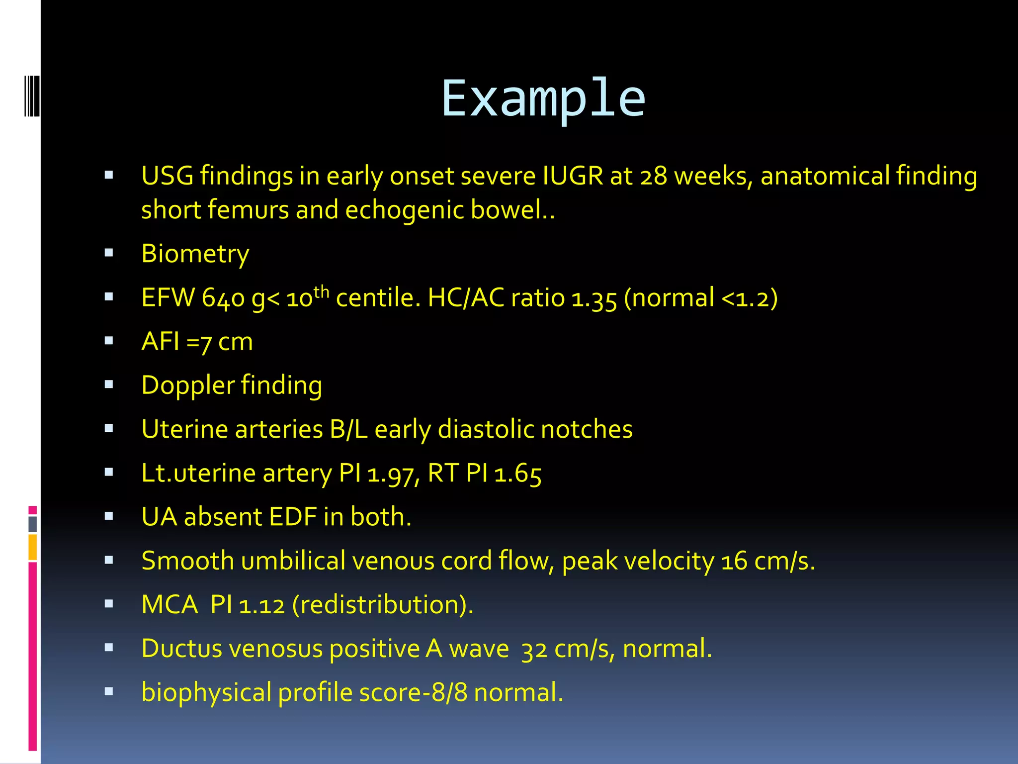 Example
 USG findings in early onset severe IUGR at 28 weeks, anatomical finding
short femurs and echogenic bowel..
 Biometry
 EFW 640 g< 10th centile. HC/AC ratio 1.35 (normal <1.2)
 AFI =7 cm
 Doppler finding
 Uterine arteries B/L early diastolic notches
 Lt.uterine artery PI 1.97, RT PI 1.65
 UA absent EDF in both.
 Smooth umbilical venous cord flow, peak velocity 16 cm/s.
 MCA PI 1.12 (redistribution).
 Ductus venosus positiveA wave 32 cm/s, normal.
 biophysical profile score-8/8 normal.
 