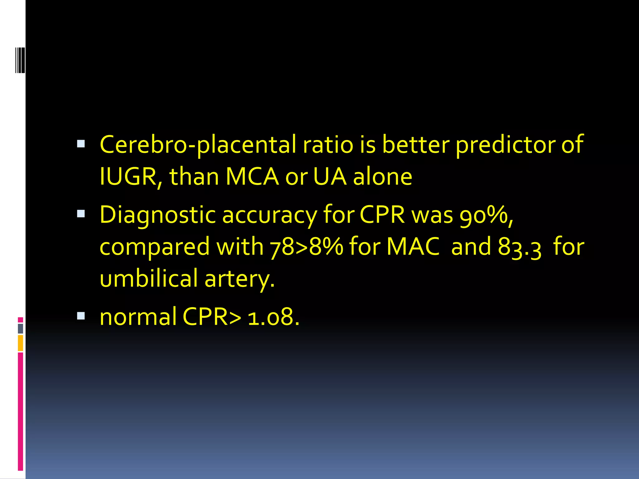  Cerebro-placental ratio is better predictor of
IUGR, than MCA or UA alone
 Diagnostic accuracy for CPR was 90%,
compared with 78>8% for MAC and 83.3 for
umbilical artery.
 normal CPR> 1.08.
 