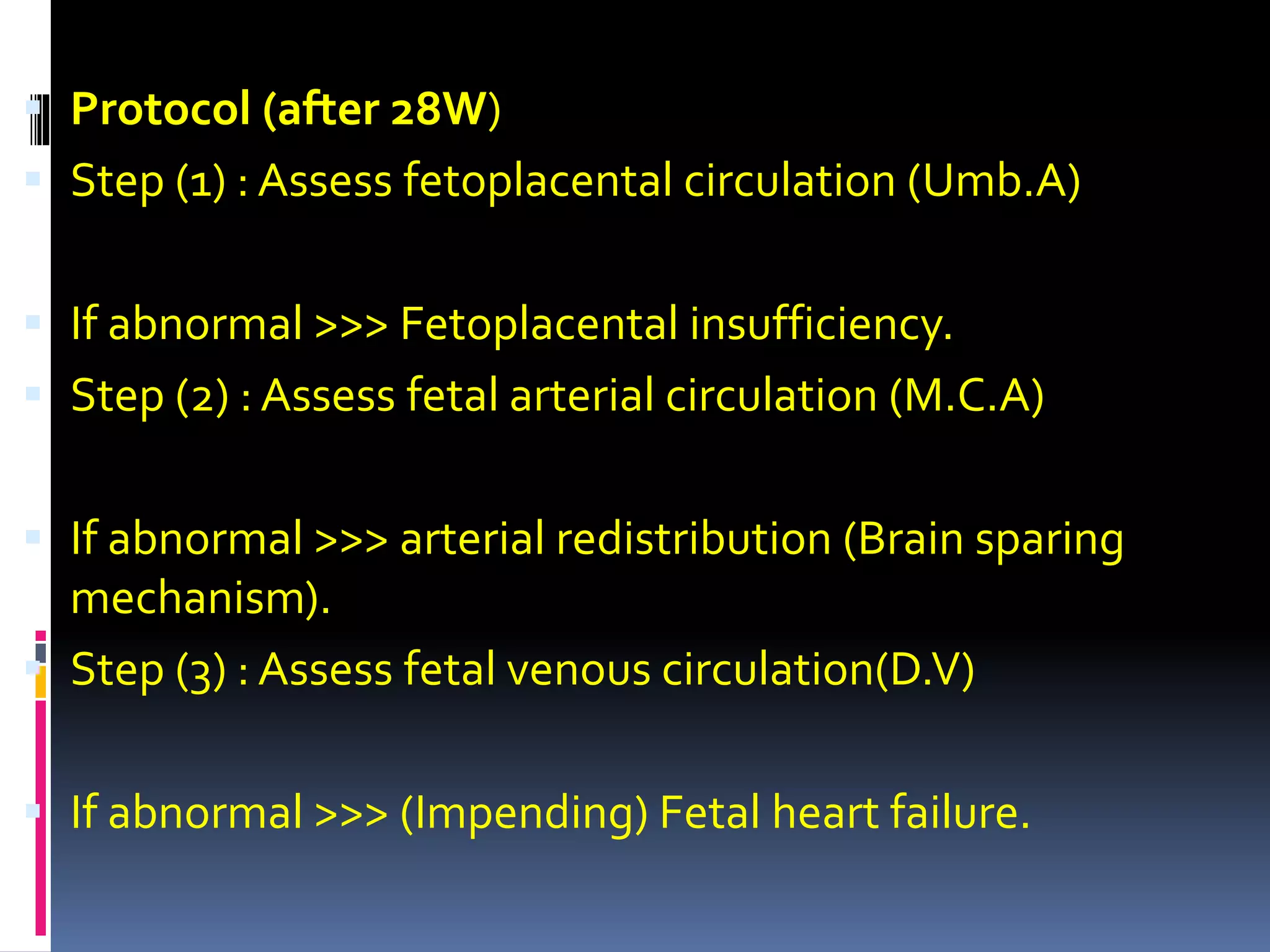  Protocol (after 28W)
 Step (1) : Assess fetoplacental circulation (Umb.A)
 If abnormal >>> Fetoplacental insufficiency.
 Step (2) : Assess fetal arterial circulation (M.C.A)
 If abnormal >>> arterial redistribution (Brain sparing
mechanism).
 Step (3) : Assess fetal venous circulation(D.V)
 If abnormal >>> (Impending) Fetal heart failure.
 
