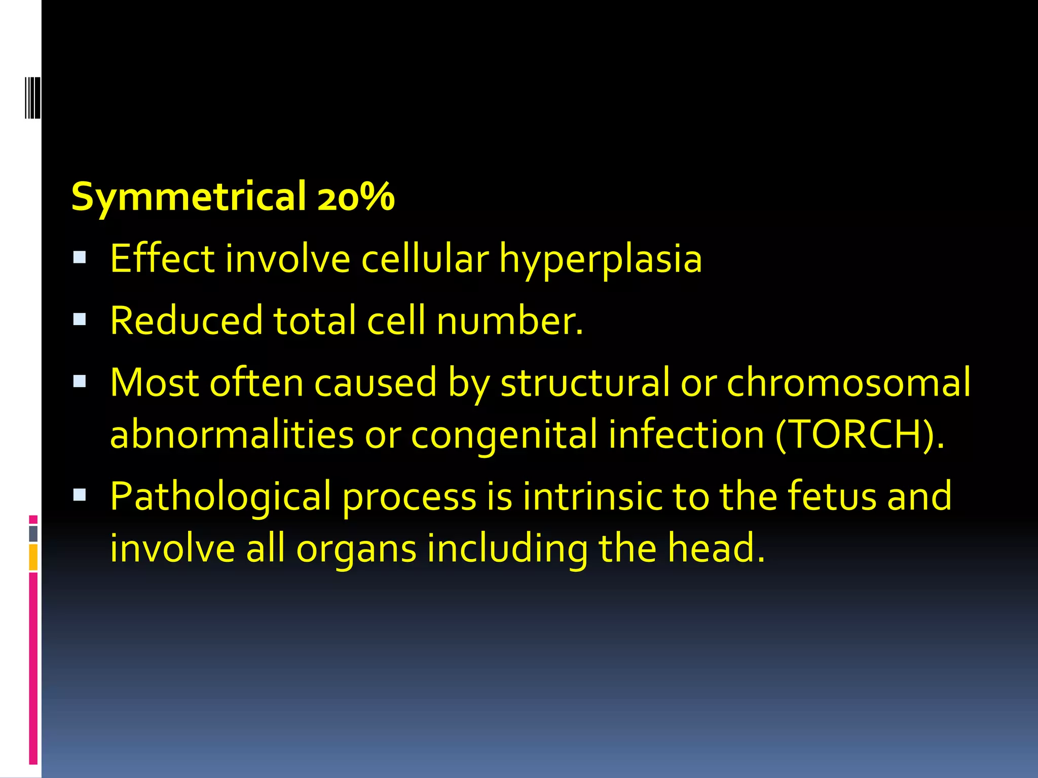Symmetrical 20%
 Effect involve cellular hyperplasia
 Reduced total cell number.
 Most often caused by structural or chromosomal
abnormalities or congenital infection (TORCH).
 Pathological process is intrinsic to the fetus and
involve all organs including the head.
 