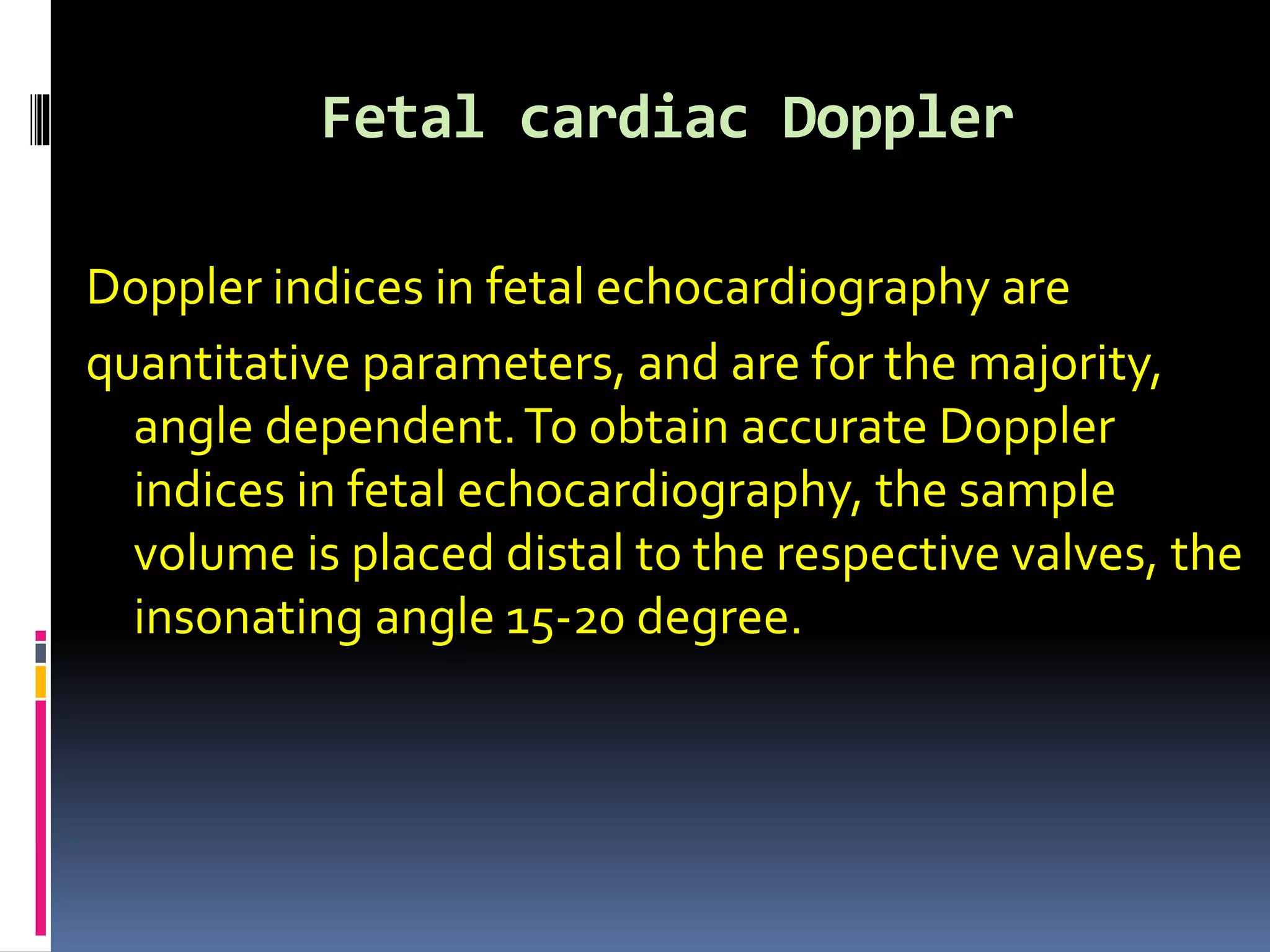 Fetal cardiac Doppler
Doppler indices in fetal echocardiography are
quantitative parameters, and are for the majority,
angle dependent.To obtain accurate Doppler
indices in fetal echocardiography, the sample
volume is placed distal to the respective valves, the
insonating angle 15-20 degree.
 
