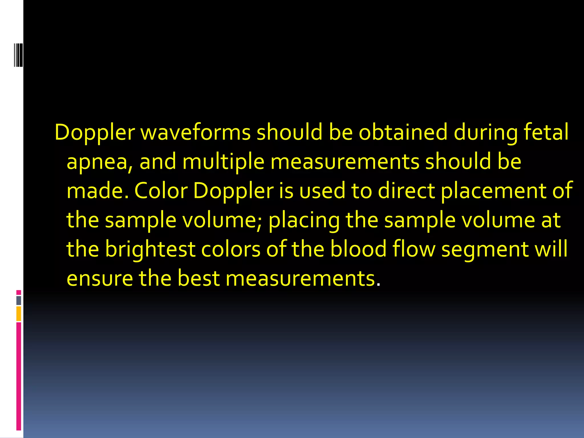 Doppler waveforms should be obtained during fetal
apnea, and multiple measurements should be
made. Color Doppler is used to direct placement of
the sample volume; placing the sample volume at
the brightest colors of the blood flow segment will
ensure the best measurements.
 