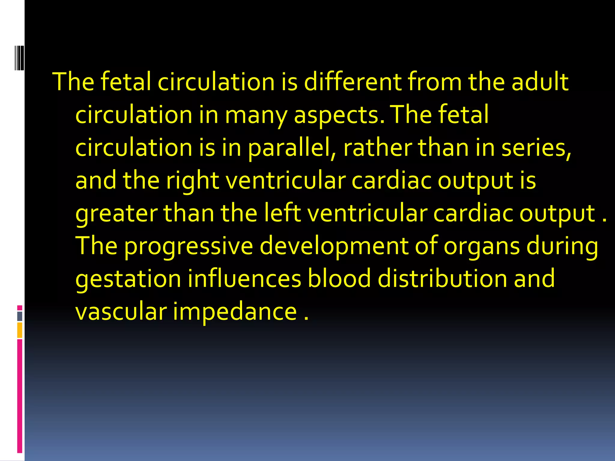 The fetal circulation is different from the adult
circulation in many aspects.The fetal
circulation is in parallel, rather than in series,
and the right ventricular cardiac output is
greater than the left ventricular cardiac output .
The progressive development of organs during
gestation influences blood distribution and
vascular impedance .
 