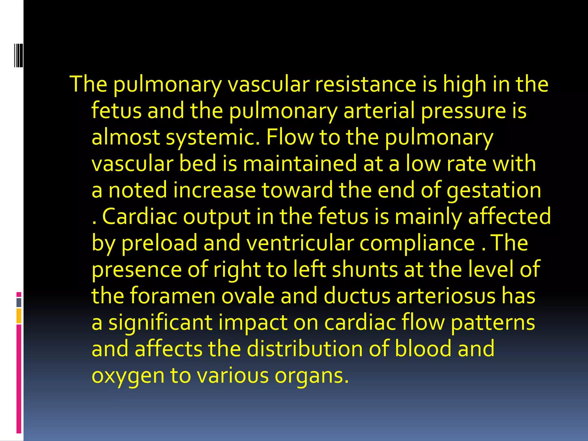 The pulmonary vascular resistance is high in the
fetus and the pulmonary arterial pressure is
almost systemic. Flow to the pulmonary
vascular bed is maintained at a low rate with
a noted increase toward the end of gestation
. Cardiac output in the fetus is mainly affected
by preload and ventricular compliance .The
presence of right to left shunts at the level of
the foramen ovale and ductus arteriosus has
a significant impact on cardiac flow patterns
and affects the distribution of blood and
oxygen to various organs.
 