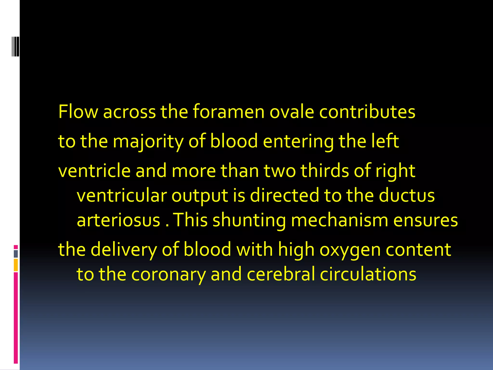 Flow across the foramen ovale contributes
to the majority of blood entering the left
ventricle and more than two thirds of right
ventricular output is directed to the ductus
arteriosus .This shunting mechanism ensures
the delivery of blood with high oxygen content
to the coronary and cerebral circulations
 