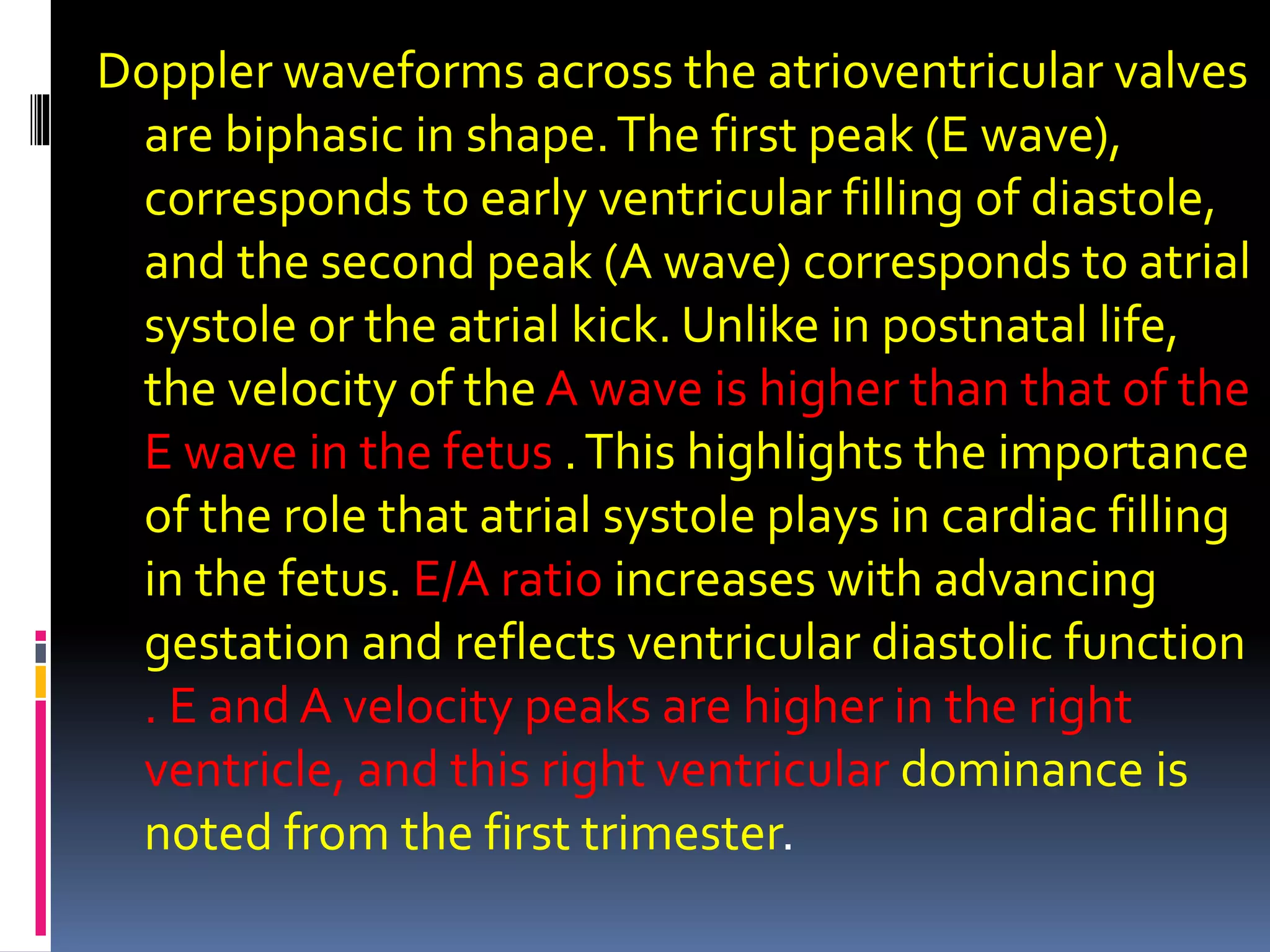Doppler waveforms across the atrioventricular valves
are biphasic in shape.The first peak (E wave),
corresponds to early ventricular filling of diastole,
and the second peak (A wave) corresponds to atrial
systole or the atrial kick. Unlike in postnatal life,
the velocity of the A wave is higher than that of the
E wave in the fetus .This highlights the importance
of the role that atrial systole plays in cardiac filling
in the fetus. E/A ratio increases with advancing
gestation and reflects ventricular diastolic function
. E and A velocity peaks are higher in the right
ventricle, and this right ventricular dominance is
noted from the first trimester.
 
