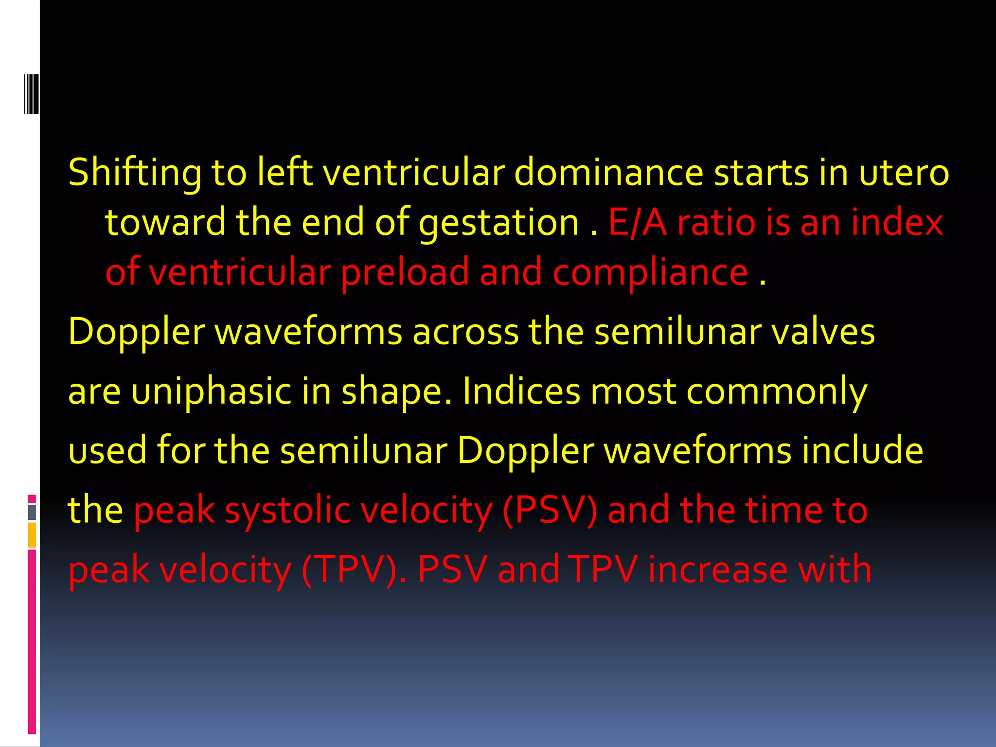 Shifting to left ventricular dominance starts in utero
toward the end of gestation . E/A ratio is an index
of ventricular preload and compliance .
Doppler waveforms across the semilunar valves
are uniphasic in shape. Indices most commonly
used for the semilunar Doppler waveforms include
the peak systolic velocity (PSV) and the time to
peak velocity (TPV). PSV andTPV increase with
 